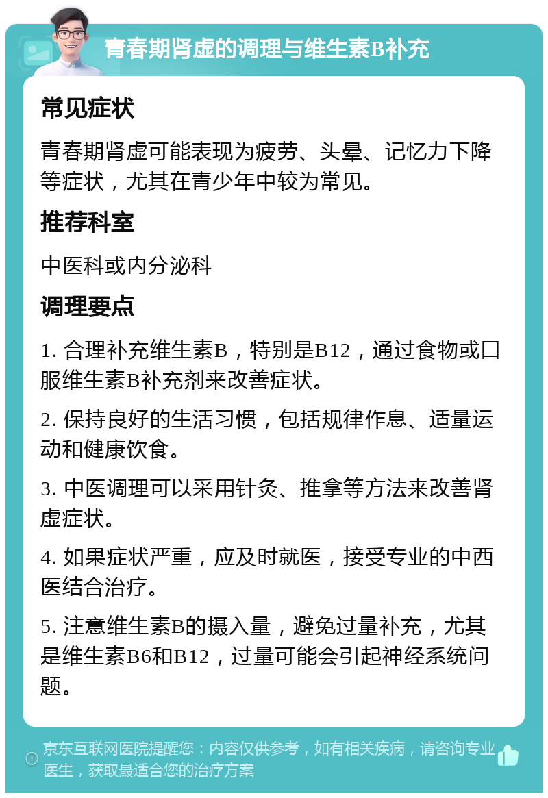 青春期肾虚的调理与维生素B补充 常见症状 青春期肾虚可能表现为疲劳、头晕、记忆力下降等症状，尤其在青少年中较为常见。 推荐科室 中医科或内分泌科 调理要点 1. 合理补充维生素B，特别是B12，通过食物或口服维生素B补充剂来改善症状。 2. 保持良好的生活习惯，包括规律作息、适量运动和健康饮食。 3. 中医调理可以采用针灸、推拿等方法来改善肾虚症状。 4. 如果症状严重，应及时就医，接受专业的中西医结合治疗。 5. 注意维生素B的摄入量，避免过量补充，尤其是维生素B6和B12，过量可能会引起神经系统问题。