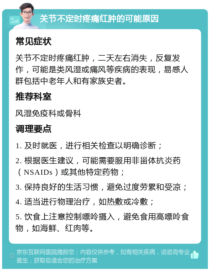 关节不定时疼痛红肿的可能原因 常见症状 关节不定时疼痛红肿，二天左右消失，反复发作，可能是类风湿或痛风等疾病的表现，易感人群包括中老年人和有家族史者。 推荐科室 风湿免疫科或骨科 调理要点 1. 及时就医，进行相关检查以明确诊断； 2. 根据医生建议，可能需要服用非甾体抗炎药（NSAIDs）或其他特定药物； 3. 保持良好的生活习惯，避免过度劳累和受凉； 4. 适当进行物理治疗，如热敷或冷敷； 5. 饮食上注意控制嘌呤摄入，避免食用高嘌呤食物，如海鲜、红肉等。