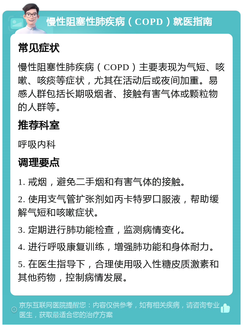 慢性阻塞性肺疾病（COPD）就医指南 常见症状 慢性阻塞性肺疾病（COPD）主要表现为气短、咳嗽、咳痰等症状，尤其在活动后或夜间加重。易感人群包括长期吸烟者、接触有害气体或颗粒物的人群等。 推荐科室 呼吸内科 调理要点 1. 戒烟，避免二手烟和有害气体的接触。 2. 使用支气管扩张剂如丙卡特罗口服液，帮助缓解气短和咳嗽症状。 3. 定期进行肺功能检查，监测病情变化。 4. 进行呼吸康复训练，增强肺功能和身体耐力。 5. 在医生指导下，合理使用吸入性糖皮质激素和其他药物，控制病情发展。