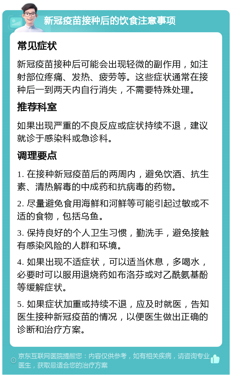 新冠疫苗接种后的饮食注意事项 常见症状 新冠疫苗接种后可能会出现轻微的副作用，如注射部位疼痛、发热、疲劳等。这些症状通常在接种后一到两天内自行消失，不需要特殊处理。 推荐科室 如果出现严重的不良反应或症状持续不退，建议就诊于感染科或急诊科。 调理要点 1. 在接种新冠疫苗后的两周内，避免饮酒、抗生素、清热解毒的中成药和抗病毒的药物。 2. 尽量避免食用海鲜和河鲜等可能引起过敏或不适的食物，包括乌鱼。 3. 保持良好的个人卫生习惯，勤洗手，避免接触有感染风险的人群和环境。 4. 如果出现不适症状，可以适当休息，多喝水，必要时可以服用退烧药如布洛芬或对乙酰氨基酚等缓解症状。 5. 如果症状加重或持续不退，应及时就医，告知医生接种新冠疫苗的情况，以便医生做出正确的诊断和治疗方案。