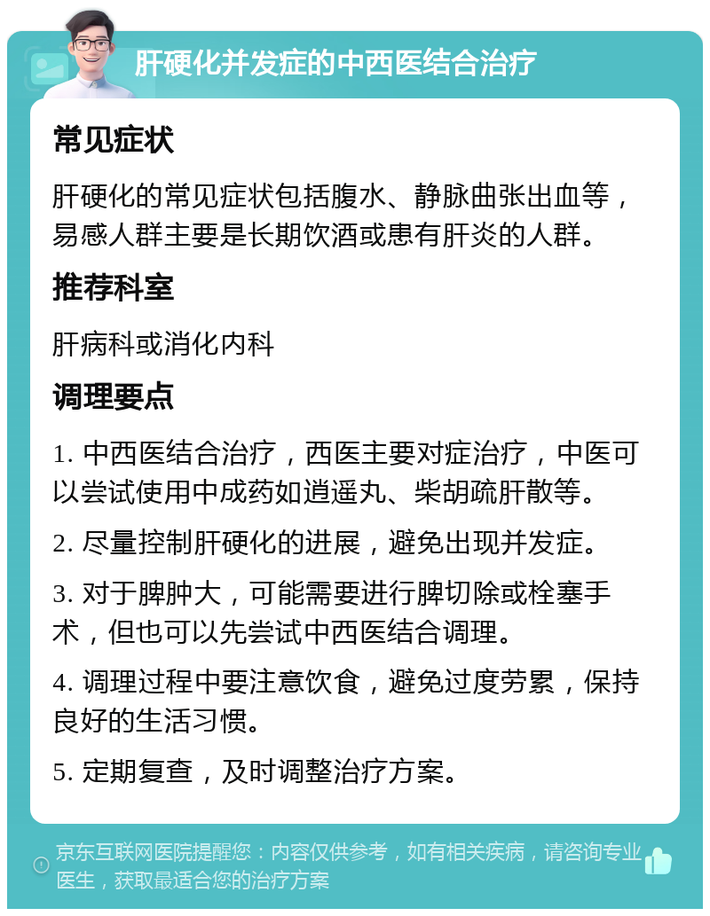 肝硬化并发症的中西医结合治疗 常见症状 肝硬化的常见症状包括腹水、静脉曲张出血等，易感人群主要是长期饮酒或患有肝炎的人群。 推荐科室 肝病科或消化内科 调理要点 1. 中西医结合治疗，西医主要对症治疗，中医可以尝试使用中成药如逍遥丸、柴胡疏肝散等。 2. 尽量控制肝硬化的进展，避免出现并发症。 3. 对于脾肿大，可能需要进行脾切除或栓塞手术，但也可以先尝试中西医结合调理。 4. 调理过程中要注意饮食，避免过度劳累，保持良好的生活习惯。 5. 定期复查，及时调整治疗方案。