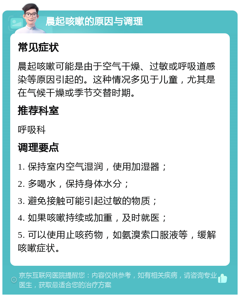 晨起咳嗽的原因与调理 常见症状 晨起咳嗽可能是由于空气干燥、过敏或呼吸道感染等原因引起的。这种情况多见于儿童，尤其是在气候干燥或季节交替时期。 推荐科室 呼吸科 调理要点 1. 保持室内空气湿润，使用加湿器； 2. 多喝水，保持身体水分； 3. 避免接触可能引起过敏的物质； 4. 如果咳嗽持续或加重，及时就医； 5. 可以使用止咳药物，如氨溴索口服液等，缓解咳嗽症状。