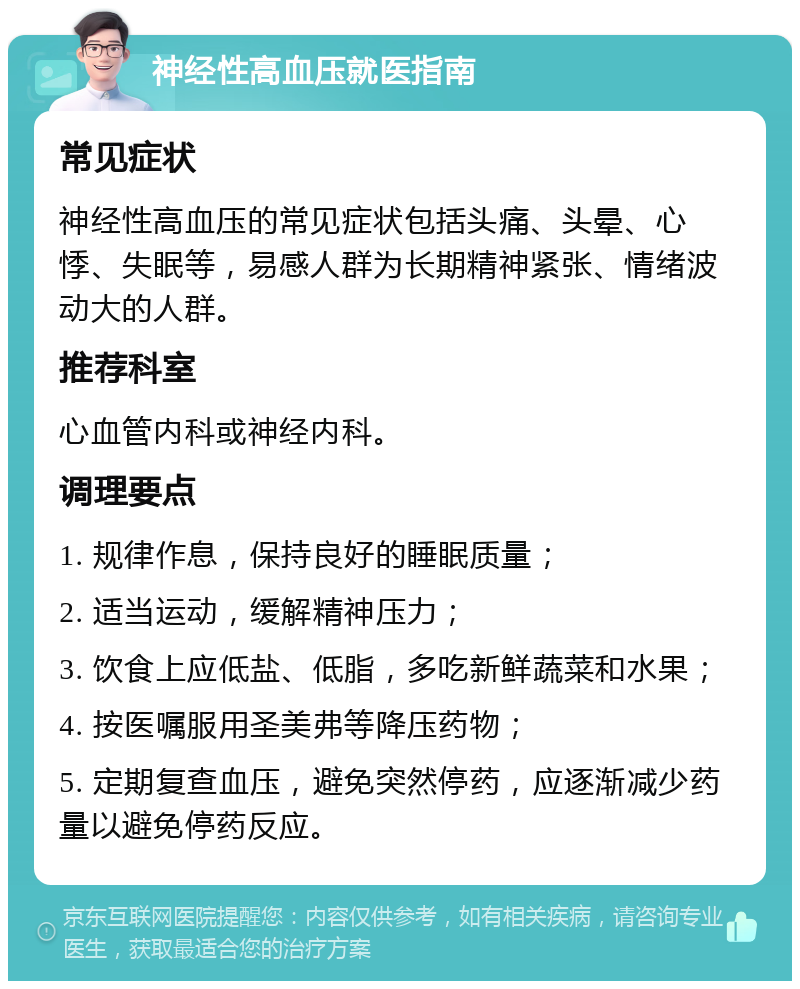 神经性高血压就医指南 常见症状 神经性高血压的常见症状包括头痛、头晕、心悸、失眠等，易感人群为长期精神紧张、情绪波动大的人群。 推荐科室 心血管内科或神经内科。 调理要点 1. 规律作息，保持良好的睡眠质量； 2. 适当运动，缓解精神压力； 3. 饮食上应低盐、低脂，多吃新鲜蔬菜和水果； 4. 按医嘱服用圣美弗等降压药物； 5. 定期复查血压，避免突然停药，应逐渐减少药量以避免停药反应。