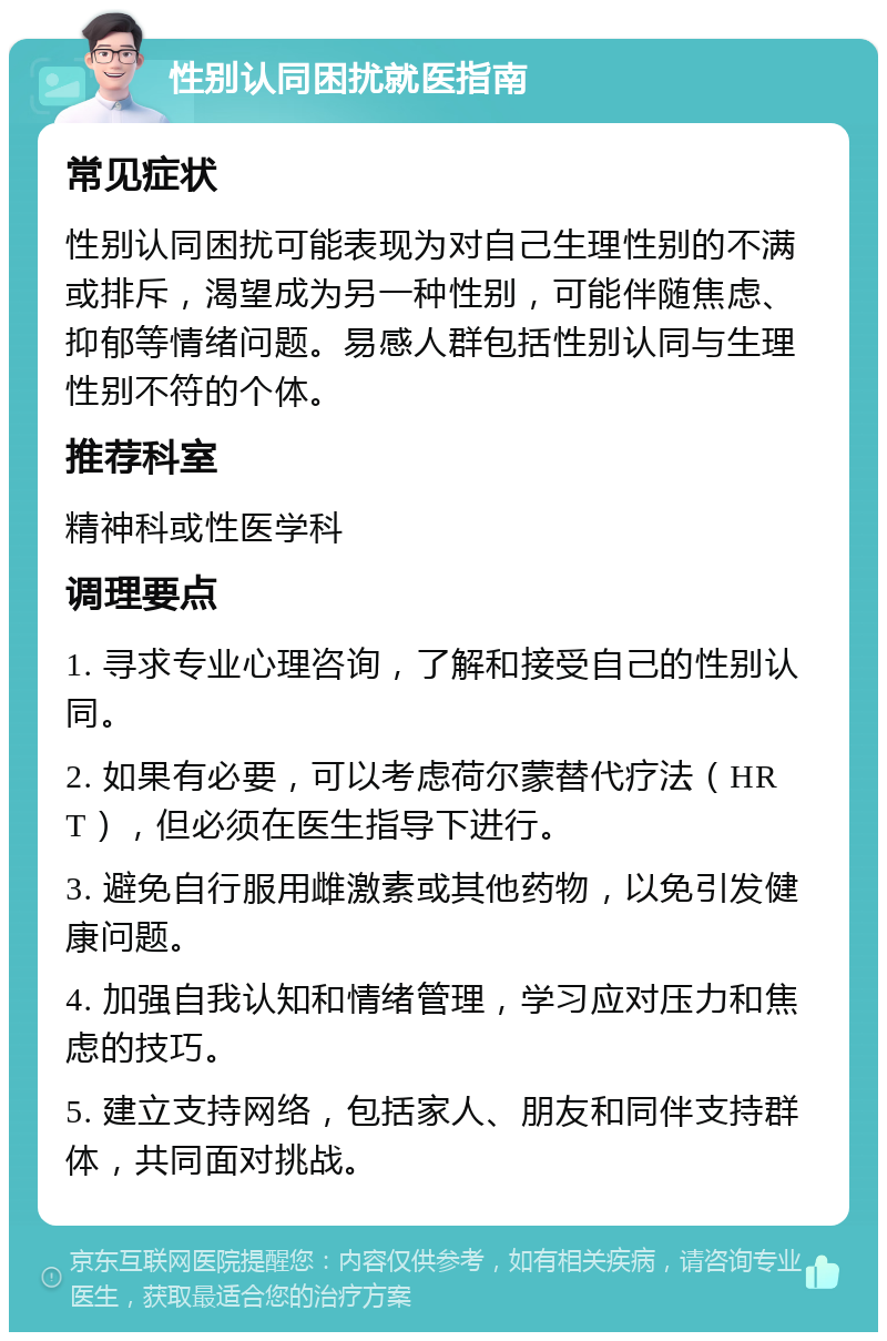 性别认同困扰就医指南 常见症状 性别认同困扰可能表现为对自己生理性别的不满或排斥，渴望成为另一种性别，可能伴随焦虑、抑郁等情绪问题。易感人群包括性别认同与生理性别不符的个体。 推荐科室 精神科或性医学科 调理要点 1. 寻求专业心理咨询，了解和接受自己的性别认同。 2. 如果有必要，可以考虑荷尔蒙替代疗法（HRT），但必须在医生指导下进行。 3. 避免自行服用雌激素或其他药物，以免引发健康问题。 4. 加强自我认知和情绪管理，学习应对压力和焦虑的技巧。 5. 建立支持网络，包括家人、朋友和同伴支持群体，共同面对挑战。