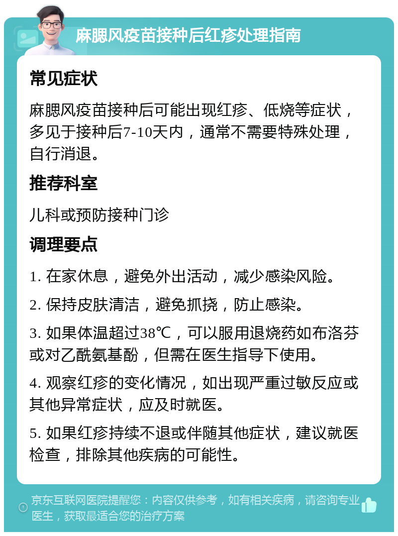 麻腮风疫苗接种后红疹处理指南 常见症状 麻腮风疫苗接种后可能出现红疹、低烧等症状，多见于接种后7-10天内，通常不需要特殊处理，自行消退。 推荐科室 儿科或预防接种门诊 调理要点 1. 在家休息，避免外出活动，减少感染风险。 2. 保持皮肤清洁，避免抓挠，防止感染。 3. 如果体温超过38℃，可以服用退烧药如布洛芬或对乙酰氨基酚，但需在医生指导下使用。 4. 观察红疹的变化情况，如出现严重过敏反应或其他异常症状，应及时就医。 5. 如果红疹持续不退或伴随其他症状，建议就医检查，排除其他疾病的可能性。