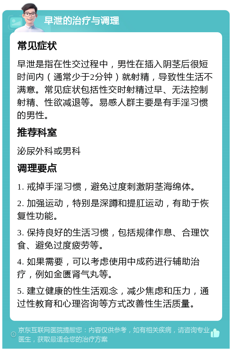 早泄的治疗与调理 常见症状 早泄是指在性交过程中，男性在插入阴茎后很短时间内（通常少于2分钟）就射精，导致性生活不满意。常见症状包括性交时射精过早、无法控制射精、性欲减退等。易感人群主要是有手淫习惯的男性。 推荐科室 泌尿外科或男科 调理要点 1. 戒掉手淫习惯，避免过度刺激阴茎海绵体。 2. 加强运动，特别是深蹲和提肛运动，有助于恢复性功能。 3. 保持良好的生活习惯，包括规律作息、合理饮食、避免过度疲劳等。 4. 如果需要，可以考虑使用中成药进行辅助治疗，例如金匮肾气丸等。 5. 建立健康的性生活观念，减少焦虑和压力，通过性教育和心理咨询等方式改善性生活质量。