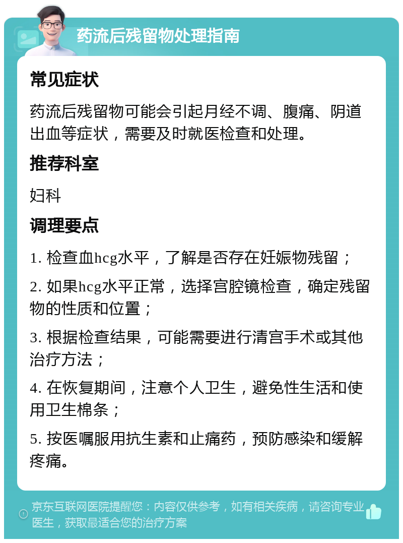 药流后残留物处理指南 常见症状 药流后残留物可能会引起月经不调、腹痛、阴道出血等症状，需要及时就医检查和处理。 推荐科室 妇科 调理要点 1. 检查血hcg水平，了解是否存在妊娠物残留； 2. 如果hcg水平正常，选择宫腔镜检查，确定残留物的性质和位置； 3. 根据检查结果，可能需要进行清宫手术或其他治疗方法； 4. 在恢复期间，注意个人卫生，避免性生活和使用卫生棉条； 5. 按医嘱服用抗生素和止痛药，预防感染和缓解疼痛。