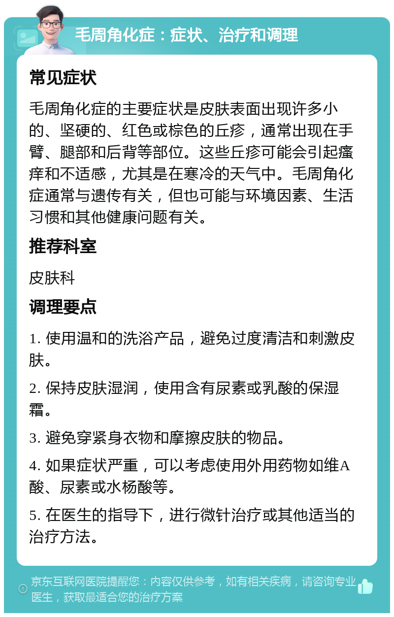 毛周角化症：症状、治疗和调理 常见症状 毛周角化症的主要症状是皮肤表面出现许多小的、坚硬的、红色或棕色的丘疹，通常出现在手臂、腿部和后背等部位。这些丘疹可能会引起瘙痒和不适感，尤其是在寒冷的天气中。毛周角化症通常与遗传有关，但也可能与环境因素、生活习惯和其他健康问题有关。 推荐科室 皮肤科 调理要点 1. 使用温和的洗浴产品，避免过度清洁和刺激皮肤。 2. 保持皮肤湿润，使用含有尿素或乳酸的保湿霜。 3. 避免穿紧身衣物和摩擦皮肤的物品。 4. 如果症状严重，可以考虑使用外用药物如维A酸、尿素或水杨酸等。 5. 在医生的指导下，进行微针治疗或其他适当的治疗方法。