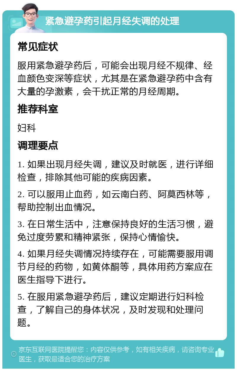 紧急避孕药引起月经失调的处理 常见症状 服用紧急避孕药后，可能会出现月经不规律、经血颜色变深等症状，尤其是在紧急避孕药中含有大量的孕激素，会干扰正常的月经周期。 推荐科室 妇科 调理要点 1. 如果出现月经失调，建议及时就医，进行详细检查，排除其他可能的疾病因素。 2. 可以服用止血药，如云南白药、阿莫西林等，帮助控制出血情况。 3. 在日常生活中，注意保持良好的生活习惯，避免过度劳累和精神紧张，保持心情愉快。 4. 如果月经失调情况持续存在，可能需要服用调节月经的药物，如黄体酮等，具体用药方案应在医生指导下进行。 5. 在服用紧急避孕药后，建议定期进行妇科检查，了解自己的身体状况，及时发现和处理问题。