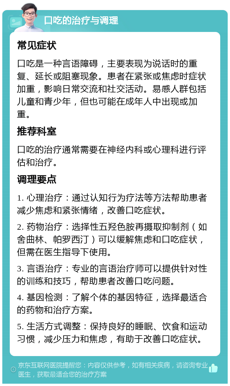 口吃的治疗与调理 常见症状 口吃是一种言语障碍，主要表现为说话时的重复、延长或阻塞现象。患者在紧张或焦虑时症状加重，影响日常交流和社交活动。易感人群包括儿童和青少年，但也可能在成年人中出现或加重。 推荐科室 口吃的治疗通常需要在神经内科或心理科进行评估和治疗。 调理要点 1. 心理治疗：通过认知行为疗法等方法帮助患者减少焦虑和紧张情绪，改善口吃症状。 2. 药物治疗：选择性五羟色胺再摄取抑制剂（如舍曲林、帕罗西汀）可以缓解焦虑和口吃症状，但需在医生指导下使用。 3. 言语治疗：专业的言语治疗师可以提供针对性的训练和技巧，帮助患者改善口吃问题。 4. 基因检测：了解个体的基因特征，选择最适合的药物和治疗方案。 5. 生活方式调整：保持良好的睡眠、饮食和运动习惯，减少压力和焦虑，有助于改善口吃症状。