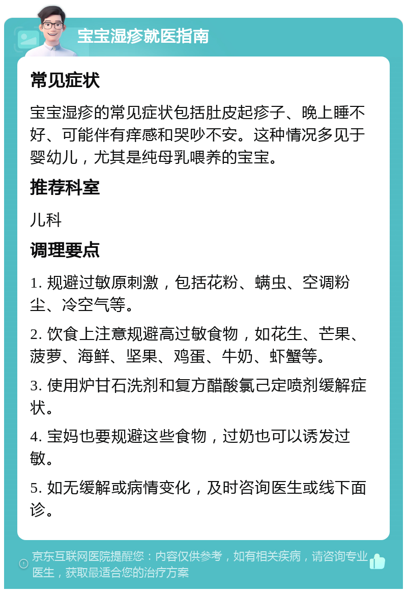 宝宝湿疹就医指南 常见症状 宝宝湿疹的常见症状包括肚皮起疹子、晚上睡不好、可能伴有痒感和哭吵不安。这种情况多见于婴幼儿，尤其是纯母乳喂养的宝宝。 推荐科室 儿科 调理要点 1. 规避过敏原刺激，包括花粉、螨虫、空调粉尘、冷空气等。 2. 饮食上注意规避高过敏食物，如花生、芒果、菠萝、海鲜、坚果、鸡蛋、牛奶、虾蟹等。 3. 使用炉甘石洗剂和复方醋酸氯己定喷剂缓解症状。 4. 宝妈也要规避这些食物，过奶也可以诱发过敏。 5. 如无缓解或病情变化，及时咨询医生或线下面诊。