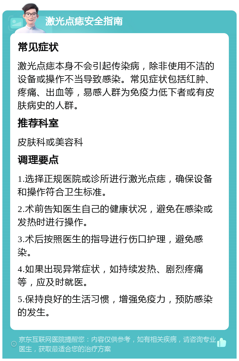 激光点痣安全指南 常见症状 激光点痣本身不会引起传染病，除非使用不洁的设备或操作不当导致感染。常见症状包括红肿、疼痛、出血等，易感人群为免疫力低下者或有皮肤病史的人群。 推荐科室 皮肤科或美容科 调理要点 1.选择正规医院或诊所进行激光点痣，确保设备和操作符合卫生标准。 2.术前告知医生自己的健康状况，避免在感染或发热时进行操作。 3.术后按照医生的指导进行伤口护理，避免感染。 4.如果出现异常症状，如持续发热、剧烈疼痛等，应及时就医。 5.保持良好的生活习惯，增强免疫力，预防感染的发生。