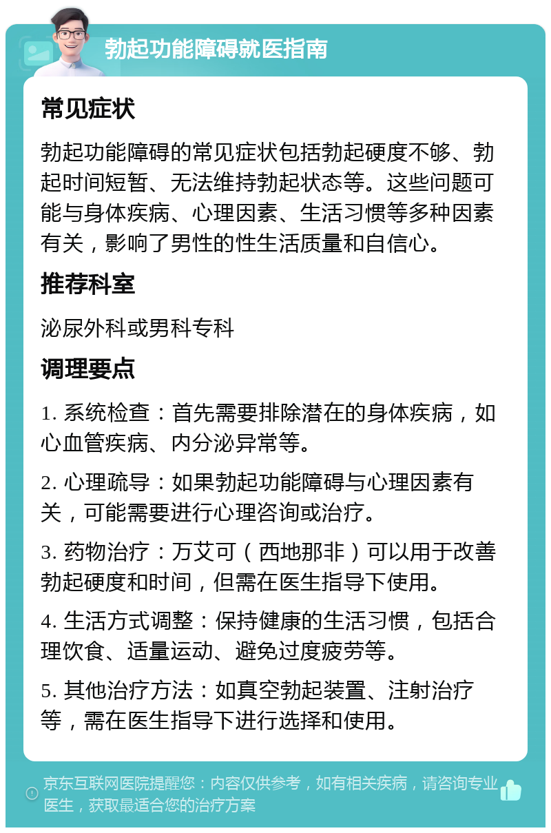 勃起功能障碍就医指南 常见症状 勃起功能障碍的常见症状包括勃起硬度不够、勃起时间短暂、无法维持勃起状态等。这些问题可能与身体疾病、心理因素、生活习惯等多种因素有关，影响了男性的性生活质量和自信心。 推荐科室 泌尿外科或男科专科 调理要点 1. 系统检查：首先需要排除潜在的身体疾病，如心血管疾病、内分泌异常等。 2. 心理疏导：如果勃起功能障碍与心理因素有关，可能需要进行心理咨询或治疗。 3. 药物治疗：万艾可（西地那非）可以用于改善勃起硬度和时间，但需在医生指导下使用。 4. 生活方式调整：保持健康的生活习惯，包括合理饮食、适量运动、避免过度疲劳等。 5. 其他治疗方法：如真空勃起装置、注射治疗等，需在医生指导下进行选择和使用。