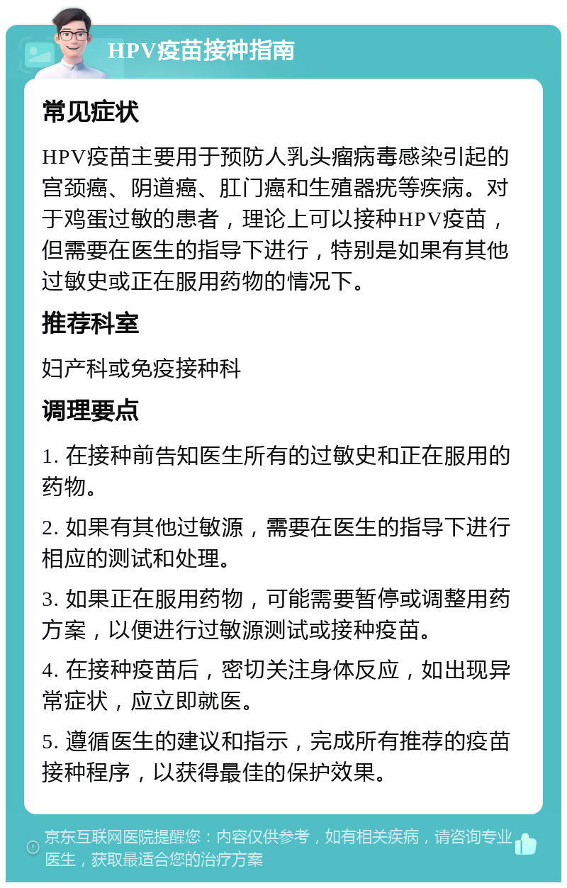 HPV疫苗接种指南 常见症状 HPV疫苗主要用于预防人乳头瘤病毒感染引起的宫颈癌、阴道癌、肛门癌和生殖器疣等疾病。对于鸡蛋过敏的患者，理论上可以接种HPV疫苗，但需要在医生的指导下进行，特别是如果有其他过敏史或正在服用药物的情况下。 推荐科室 妇产科或免疫接种科 调理要点 1. 在接种前告知医生所有的过敏史和正在服用的药物。 2. 如果有其他过敏源，需要在医生的指导下进行相应的测试和处理。 3. 如果正在服用药物，可能需要暂停或调整用药方案，以便进行过敏源测试或接种疫苗。 4. 在接种疫苗后，密切关注身体反应，如出现异常症状，应立即就医。 5. 遵循医生的建议和指示，完成所有推荐的疫苗接种程序，以获得最佳的保护效果。