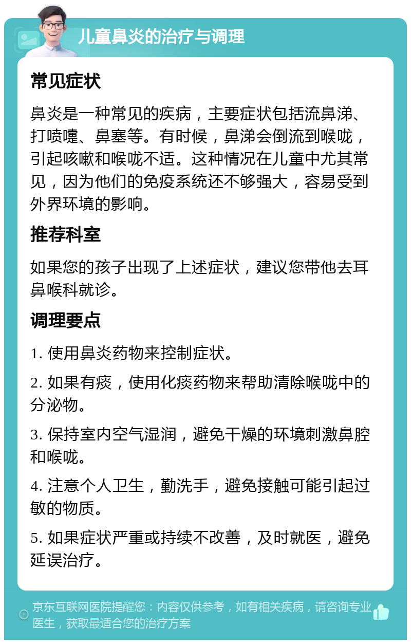 儿童鼻炎的治疗与调理 常见症状 鼻炎是一种常见的疾病，主要症状包括流鼻涕、打喷嚏、鼻塞等。有时候，鼻涕会倒流到喉咙，引起咳嗽和喉咙不适。这种情况在儿童中尤其常见，因为他们的免疫系统还不够强大，容易受到外界环境的影响。 推荐科室 如果您的孩子出现了上述症状，建议您带他去耳鼻喉科就诊。 调理要点 1. 使用鼻炎药物来控制症状。 2. 如果有痰，使用化痰药物来帮助清除喉咙中的分泌物。 3. 保持室内空气湿润，避免干燥的环境刺激鼻腔和喉咙。 4. 注意个人卫生，勤洗手，避免接触可能引起过敏的物质。 5. 如果症状严重或持续不改善，及时就医，避免延误治疗。