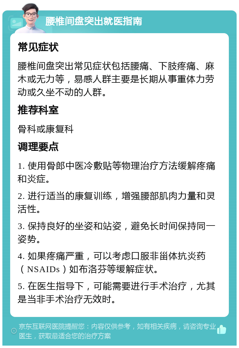 腰椎间盘突出就医指南 常见症状 腰椎间盘突出常见症状包括腰痛、下肢疼痛、麻木或无力等，易感人群主要是长期从事重体力劳动或久坐不动的人群。 推荐科室 骨科或康复科 调理要点 1. 使用骨郎中医冷敷贴等物理治疗方法缓解疼痛和炎症。 2. 进行适当的康复训练，增强腰部肌肉力量和灵活性。 3. 保持良好的坐姿和站姿，避免长时间保持同一姿势。 4. 如果疼痛严重，可以考虑口服非甾体抗炎药（NSAIDs）如布洛芬等缓解症状。 5. 在医生指导下，可能需要进行手术治疗，尤其是当非手术治疗无效时。