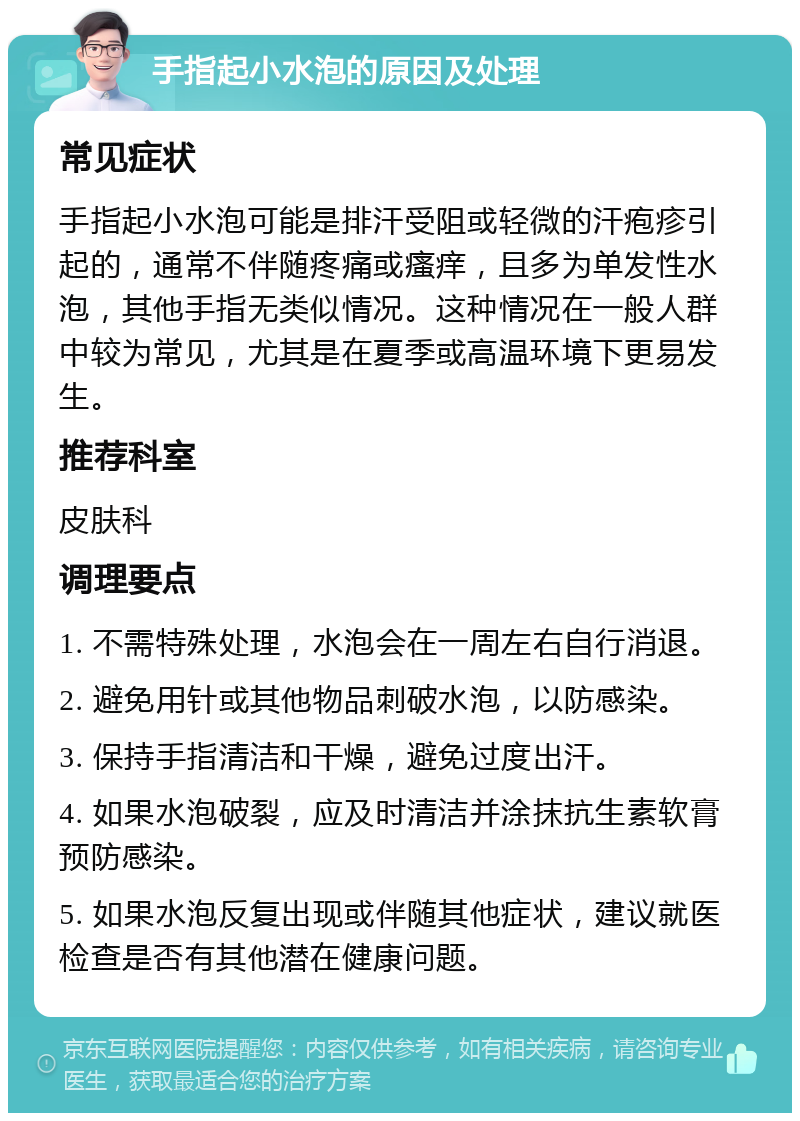 手指起小水泡的原因及处理 常见症状 手指起小水泡可能是排汗受阻或轻微的汗疱疹引起的，通常不伴随疼痛或瘙痒，且多为单发性水泡，其他手指无类似情况。这种情况在一般人群中较为常见，尤其是在夏季或高温环境下更易发生。 推荐科室 皮肤科 调理要点 1. 不需特殊处理，水泡会在一周左右自行消退。 2. 避免用针或其他物品刺破水泡，以防感染。 3. 保持手指清洁和干燥，避免过度出汗。 4. 如果水泡破裂，应及时清洁并涂抹抗生素软膏预防感染。 5. 如果水泡反复出现或伴随其他症状，建议就医检查是否有其他潜在健康问题。