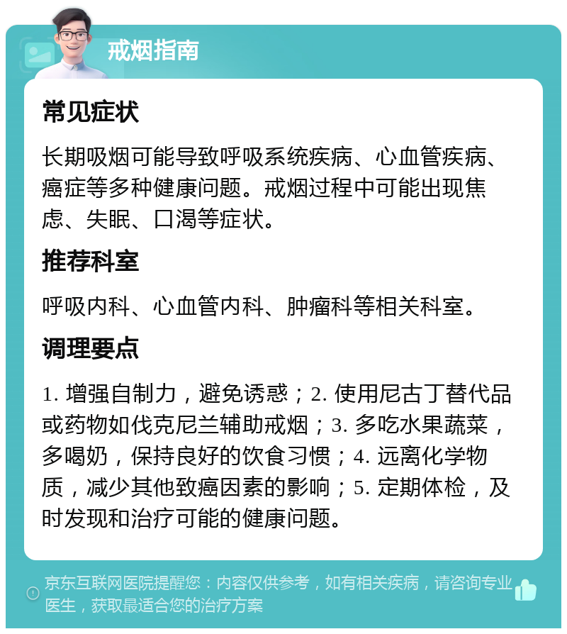 戒烟指南 常见症状 长期吸烟可能导致呼吸系统疾病、心血管疾病、癌症等多种健康问题。戒烟过程中可能出现焦虑、失眠、口渴等症状。 推荐科室 呼吸内科、心血管内科、肿瘤科等相关科室。 调理要点 1. 增强自制力，避免诱惑；2. 使用尼古丁替代品或药物如伐克尼兰辅助戒烟；3. 多吃水果蔬菜，多喝奶，保持良好的饮食习惯；4. 远离化学物质，减少其他致癌因素的影响；5. 定期体检，及时发现和治疗可能的健康问题。