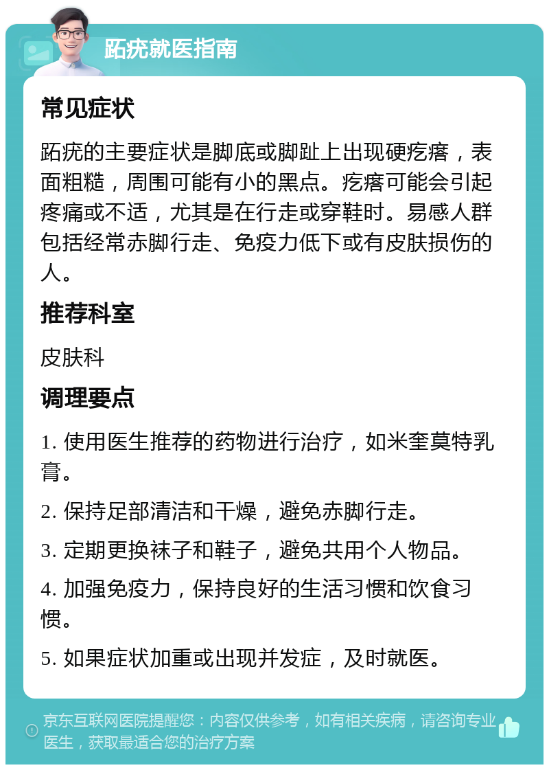 跖疣就医指南 常见症状 跖疣的主要症状是脚底或脚趾上出现硬疙瘩，表面粗糙，周围可能有小的黑点。疙瘩可能会引起疼痛或不适，尤其是在行走或穿鞋时。易感人群包括经常赤脚行走、免疫力低下或有皮肤损伤的人。 推荐科室 皮肤科 调理要点 1. 使用医生推荐的药物进行治疗，如米奎莫特乳膏。 2. 保持足部清洁和干燥，避免赤脚行走。 3. 定期更换袜子和鞋子，避免共用个人物品。 4. 加强免疫力，保持良好的生活习惯和饮食习惯。 5. 如果症状加重或出现并发症，及时就医。