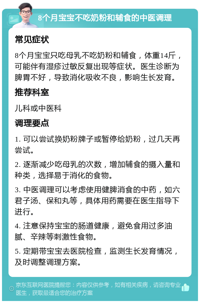 8个月宝宝不吃奶粉和辅食的中医调理 常见症状 8个月宝宝只吃母乳不吃奶粉和辅食，体重14斤，可能伴有湿疹过敏反复出现等症状。医生诊断为脾胃不好，导致消化吸收不良，影响生长发育。 推荐科室 儿科或中医科 调理要点 1. 可以尝试换奶粉牌子或暂停给奶粉，过几天再尝试。 2. 逐渐减少吃母乳的次数，增加辅食的摄入量和种类，选择易于消化的食物。 3. 中医调理可以考虑使用健脾消食的中药，如六君子汤、保和丸等，具体用药需要在医生指导下进行。 4. 注意保持宝宝的肠道健康，避免食用过多油腻、辛辣等刺激性食物。 5. 定期带宝宝去医院检查，监测生长发育情况，及时调整调理方案。