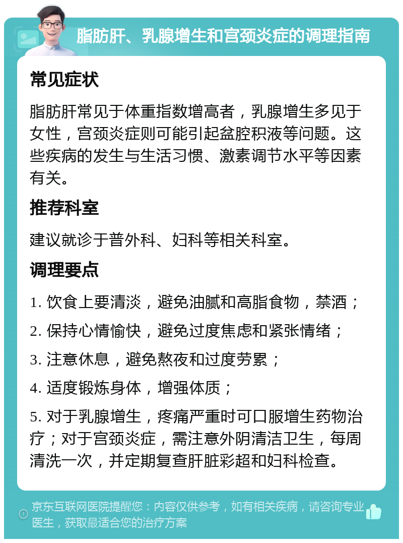 脂肪肝、乳腺增生和宫颈炎症的调理指南 常见症状 脂肪肝常见于体重指数增高者，乳腺增生多见于女性，宫颈炎症则可能引起盆腔积液等问题。这些疾病的发生与生活习惯、激素调节水平等因素有关。 推荐科室 建议就诊于普外科、妇科等相关科室。 调理要点 1. 饮食上要清淡，避免油腻和高脂食物，禁酒； 2. 保持心情愉快，避免过度焦虑和紧张情绪； 3. 注意休息，避免熬夜和过度劳累； 4. 适度锻炼身体，增强体质； 5. 对于乳腺增生，疼痛严重时可口服增生药物治疗；对于宫颈炎症，需注意外阴清洁卫生，每周清洗一次，并定期复查肝脏彩超和妇科检查。