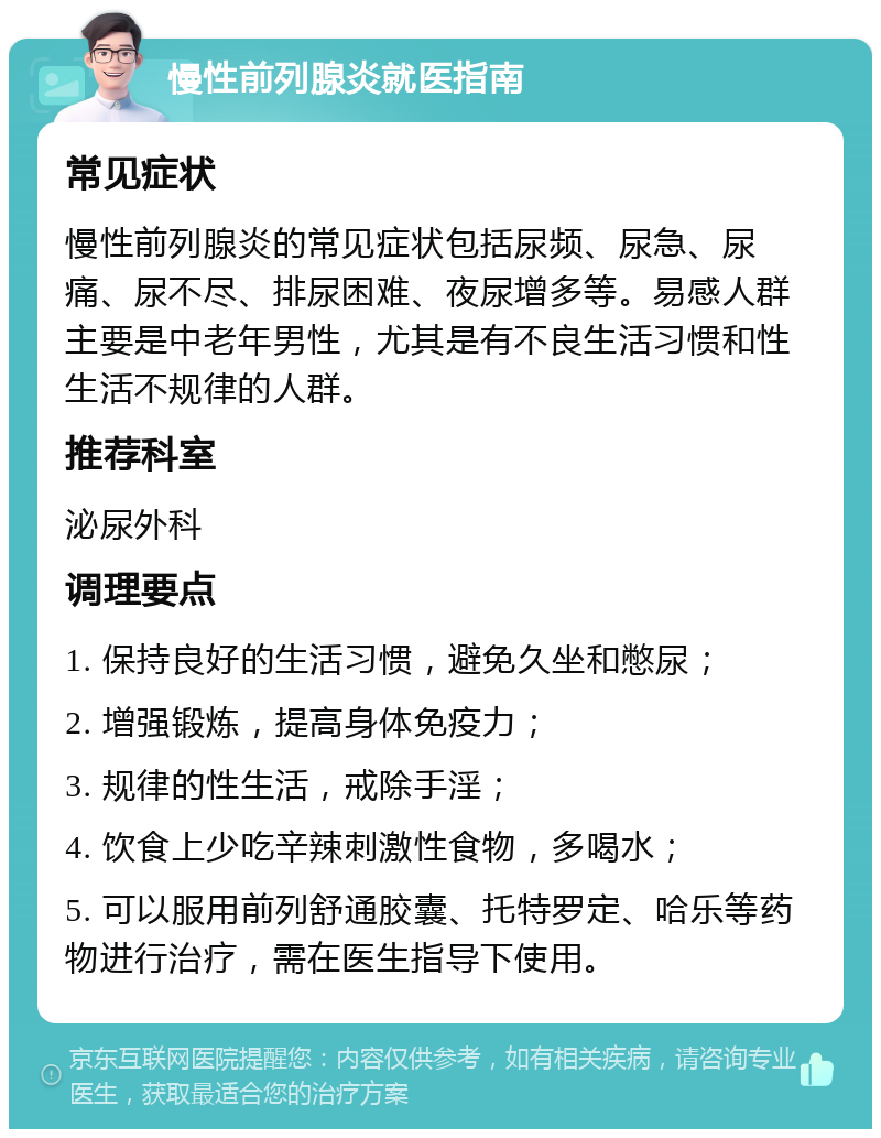 慢性前列腺炎就医指南 常见症状 慢性前列腺炎的常见症状包括尿频、尿急、尿痛、尿不尽、排尿困难、夜尿增多等。易感人群主要是中老年男性，尤其是有不良生活习惯和性生活不规律的人群。 推荐科室 泌尿外科 调理要点 1. 保持良好的生活习惯，避免久坐和憋尿； 2. 增强锻炼，提高身体免疫力； 3. 规律的性生活，戒除手淫； 4. 饮食上少吃辛辣刺激性食物，多喝水； 5. 可以服用前列舒通胶囊、托特罗定、哈乐等药物进行治疗，需在医生指导下使用。