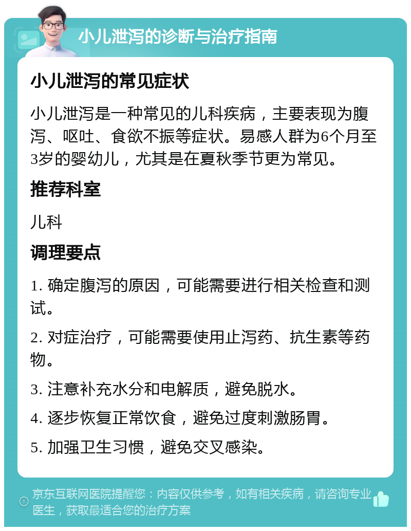 小儿泄泻的诊断与治疗指南 小儿泄泻的常见症状 小儿泄泻是一种常见的儿科疾病，主要表现为腹泻、呕吐、食欲不振等症状。易感人群为6个月至3岁的婴幼儿，尤其是在夏秋季节更为常见。 推荐科室 儿科 调理要点 1. 确定腹泻的原因，可能需要进行相关检查和测试。 2. 对症治疗，可能需要使用止泻药、抗生素等药物。 3. 注意补充水分和电解质，避免脱水。 4. 逐步恢复正常饮食，避免过度刺激肠胃。 5. 加强卫生习惯，避免交叉感染。