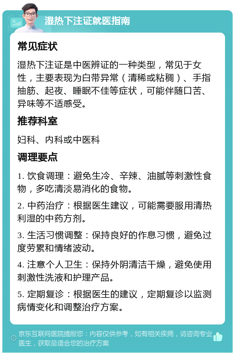 湿热下注证就医指南 常见症状 湿热下注证是中医辨证的一种类型，常见于女性，主要表现为白带异常（清稀或粘稠）、手指抽筋、起夜、睡眠不佳等症状，可能伴随口苦、异味等不适感受。 推荐科室 妇科、内科或中医科 调理要点 1. 饮食调理：避免生冷、辛辣、油腻等刺激性食物，多吃清淡易消化的食物。 2. 中药治疗：根据医生建议，可能需要服用清热利湿的中药方剂。 3. 生活习惯调整：保持良好的作息习惯，避免过度劳累和情绪波动。 4. 注意个人卫生：保持外阴清洁干燥，避免使用刺激性洗液和护理产品。 5. 定期复诊：根据医生的建议，定期复诊以监测病情变化和调整治疗方案。