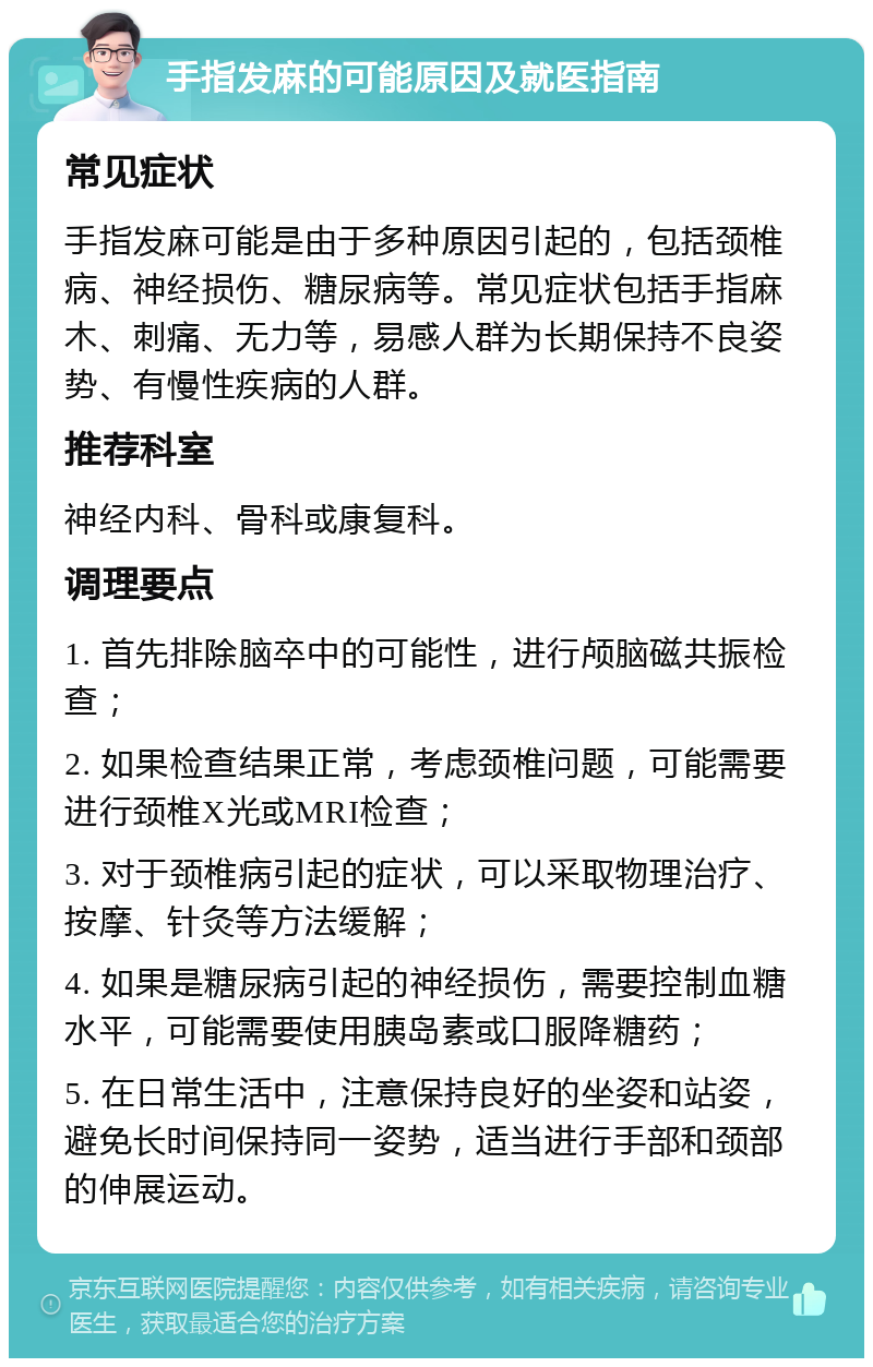 手指发麻的可能原因及就医指南 常见症状 手指发麻可能是由于多种原因引起的，包括颈椎病、神经损伤、糖尿病等。常见症状包括手指麻木、刺痛、无力等，易感人群为长期保持不良姿势、有慢性疾病的人群。 推荐科室 神经内科、骨科或康复科。 调理要点 1. 首先排除脑卒中的可能性，进行颅脑磁共振检查； 2. 如果检查结果正常，考虑颈椎问题，可能需要进行颈椎X光或MRI检查； 3. 对于颈椎病引起的症状，可以采取物理治疗、按摩、针灸等方法缓解； 4. 如果是糖尿病引起的神经损伤，需要控制血糖水平，可能需要使用胰岛素或口服降糖药； 5. 在日常生活中，注意保持良好的坐姿和站姿，避免长时间保持同一姿势，适当进行手部和颈部的伸展运动。