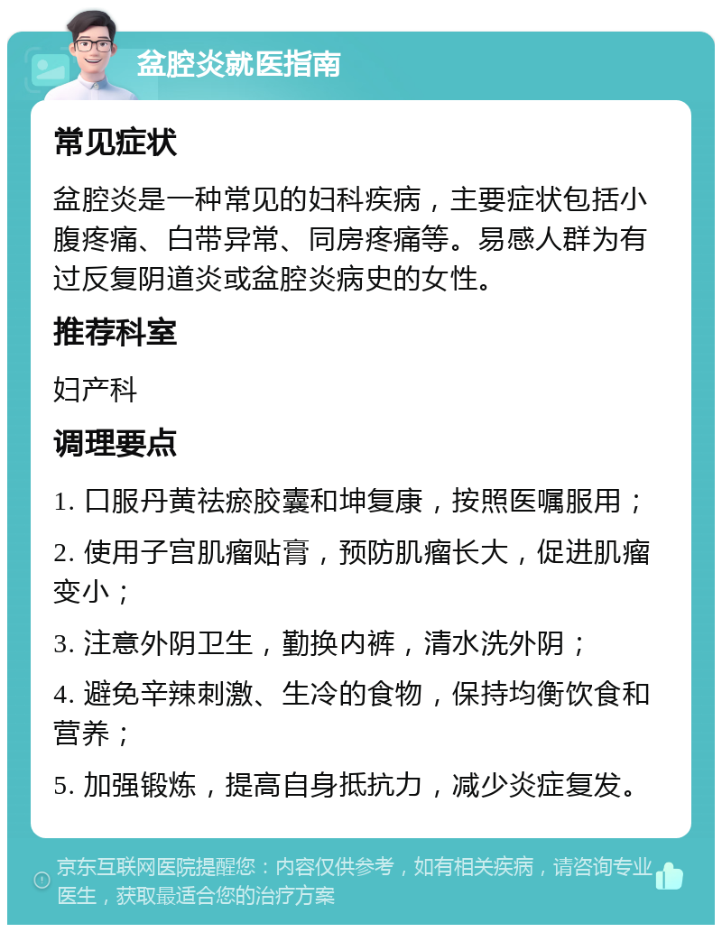 盆腔炎就医指南 常见症状 盆腔炎是一种常见的妇科疾病，主要症状包括小腹疼痛、白带异常、同房疼痛等。易感人群为有过反复阴道炎或盆腔炎病史的女性。 推荐科室 妇产科 调理要点 1. 口服丹黄祛瘀胶囊和坤复康，按照医嘱服用； 2. 使用子宫肌瘤贴膏，预防肌瘤长大，促进肌瘤变小； 3. 注意外阴卫生，勤换内裤，清水洗外阴； 4. 避免辛辣刺激、生冷的食物，保持均衡饮食和营养； 5. 加强锻炼，提高自身抵抗力，减少炎症复发。