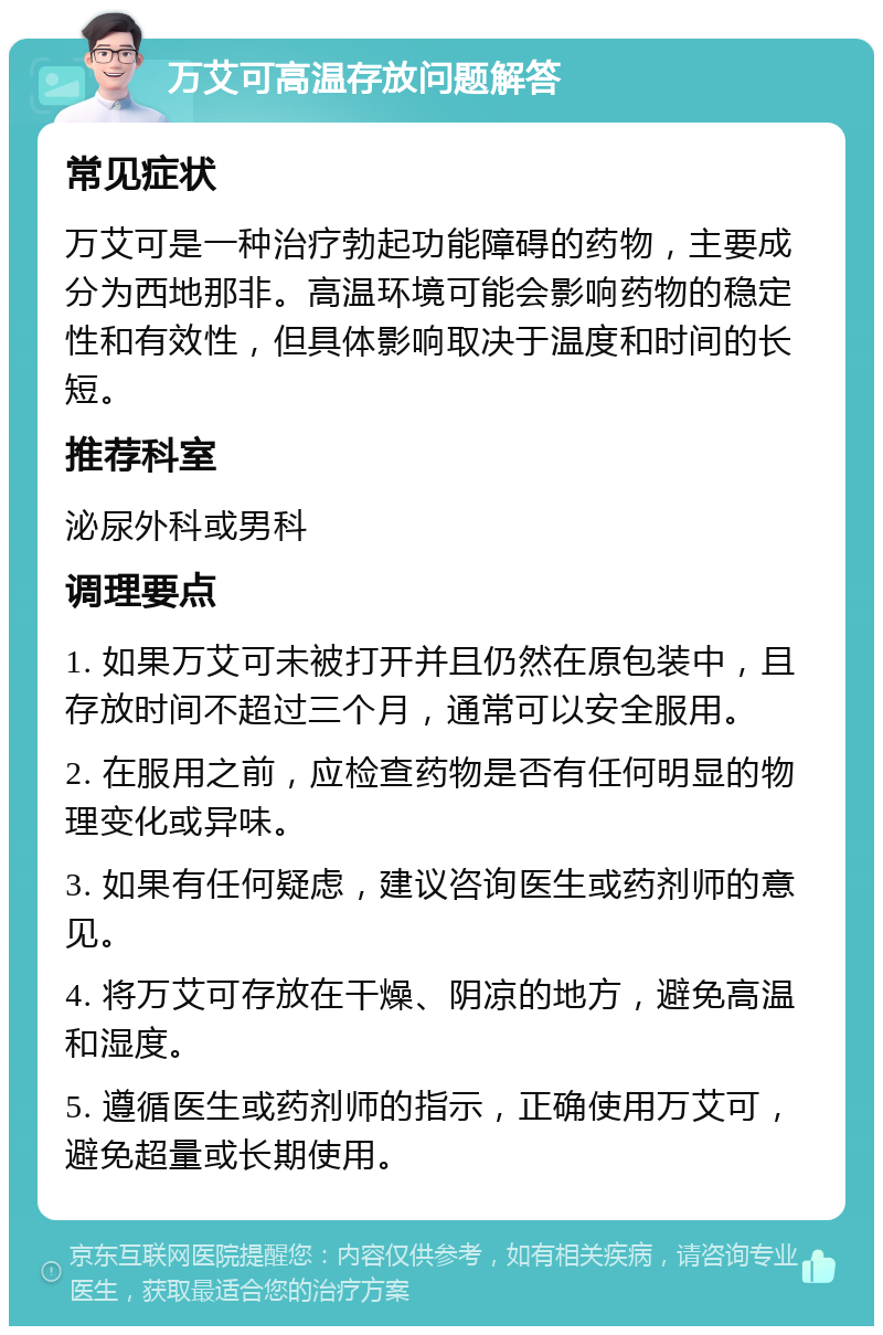 万艾可高温存放问题解答 常见症状 万艾可是一种治疗勃起功能障碍的药物，主要成分为西地那非。高温环境可能会影响药物的稳定性和有效性，但具体影响取决于温度和时间的长短。 推荐科室 泌尿外科或男科 调理要点 1. 如果万艾可未被打开并且仍然在原包装中，且存放时间不超过三个月，通常可以安全服用。 2. 在服用之前，应检查药物是否有任何明显的物理变化或异味。 3. 如果有任何疑虑，建议咨询医生或药剂师的意见。 4. 将万艾可存放在干燥、阴凉的地方，避免高温和湿度。 5. 遵循医生或药剂师的指示，正确使用万艾可，避免超量或长期使用。