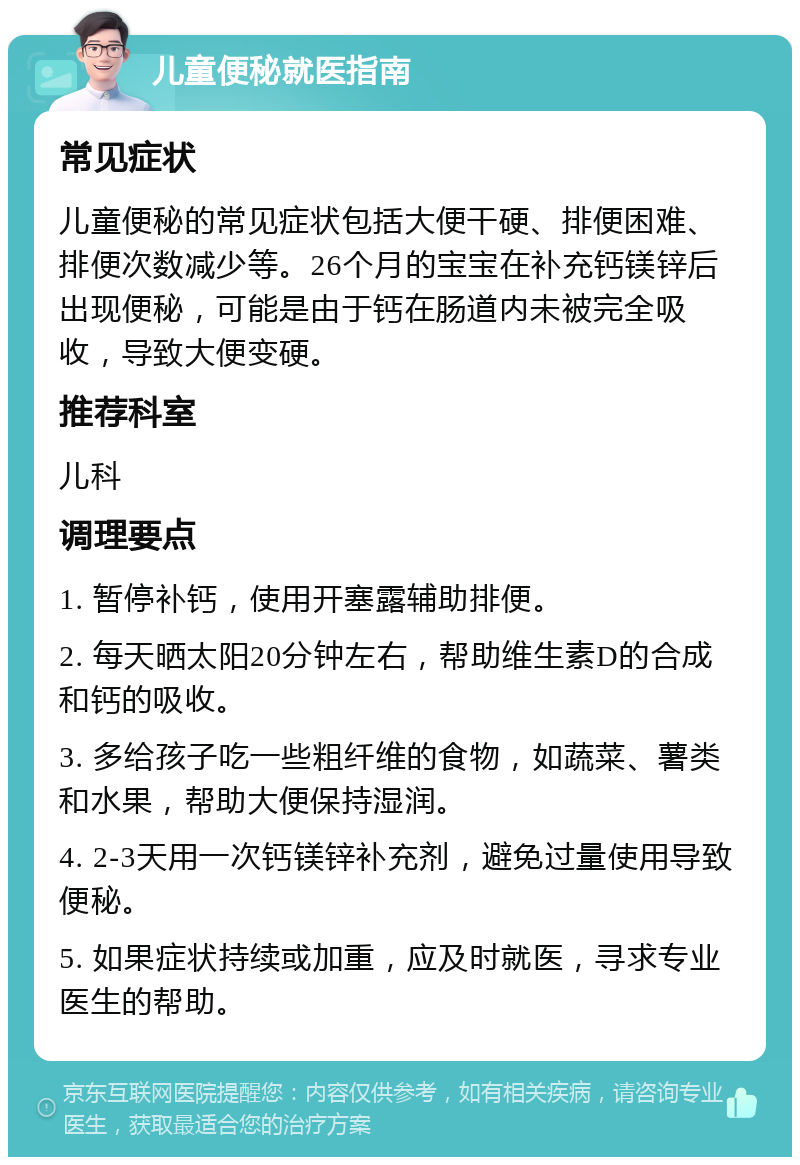 儿童便秘就医指南 常见症状 儿童便秘的常见症状包括大便干硬、排便困难、排便次数减少等。26个月的宝宝在补充钙镁锌后出现便秘，可能是由于钙在肠道内未被完全吸收，导致大便变硬。 推荐科室 儿科 调理要点 1. 暂停补钙，使用开塞露辅助排便。 2. 每天晒太阳20分钟左右，帮助维生素D的合成和钙的吸收。 3. 多给孩子吃一些粗纤维的食物，如蔬菜、薯类和水果，帮助大便保持湿润。 4. 2-3天用一次钙镁锌补充剂，避免过量使用导致便秘。 5. 如果症状持续或加重，应及时就医，寻求专业医生的帮助。