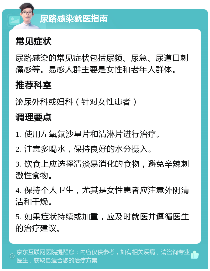 尿路感染就医指南 常见症状 尿路感染的常见症状包括尿频、尿急、尿道口刺痛感等。易感人群主要是女性和老年人群体。 推荐科室 泌尿外科或妇科（针对女性患者） 调理要点 1. 使用左氧氟沙星片和清淋片进行治疗。 2. 注意多喝水，保持良好的水分摄入。 3. 饮食上应选择清淡易消化的食物，避免辛辣刺激性食物。 4. 保持个人卫生，尤其是女性患者应注意外阴清洁和干燥。 5. 如果症状持续或加重，应及时就医并遵循医生的治疗建议。