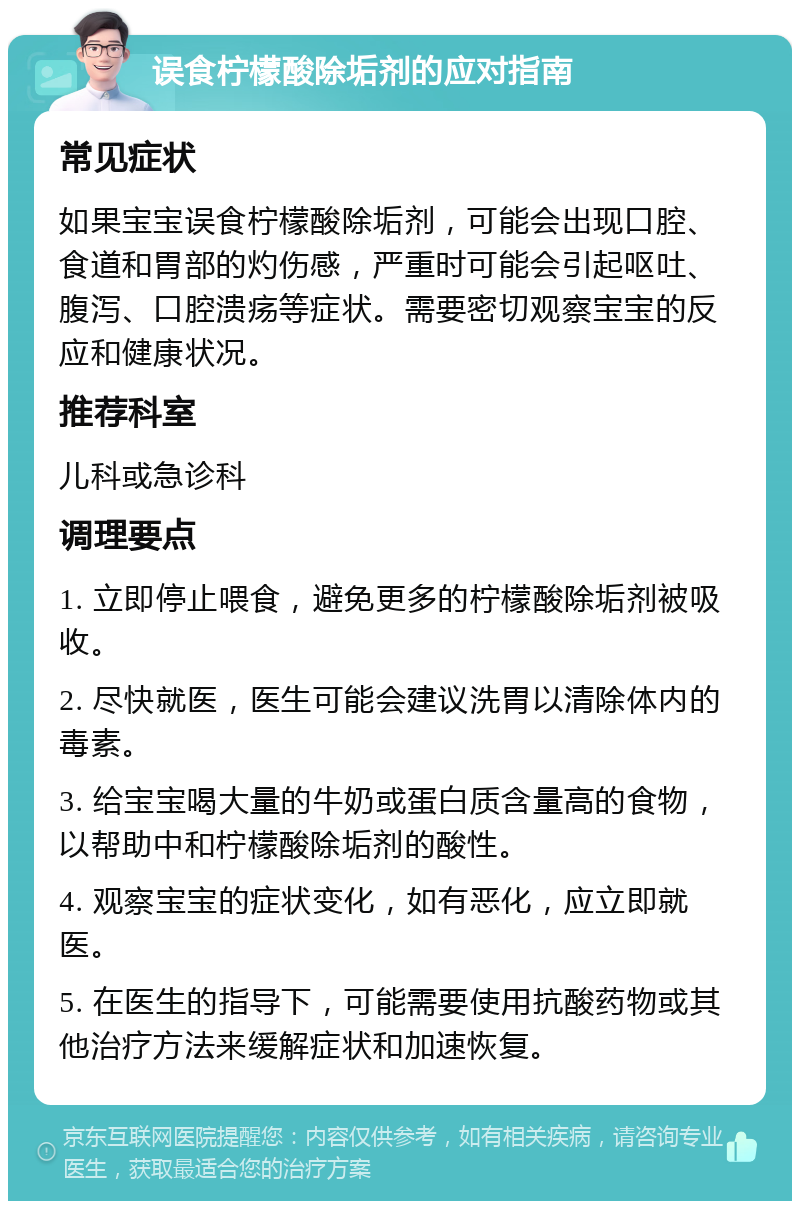 误食柠檬酸除垢剂的应对指南 常见症状 如果宝宝误食柠檬酸除垢剂，可能会出现口腔、食道和胃部的灼伤感，严重时可能会引起呕吐、腹泻、口腔溃疡等症状。需要密切观察宝宝的反应和健康状况。 推荐科室 儿科或急诊科 调理要点 1. 立即停止喂食，避免更多的柠檬酸除垢剂被吸收。 2. 尽快就医，医生可能会建议洗胃以清除体内的毒素。 3. 给宝宝喝大量的牛奶或蛋白质含量高的食物，以帮助中和柠檬酸除垢剂的酸性。 4. 观察宝宝的症状变化，如有恶化，应立即就医。 5. 在医生的指导下，可能需要使用抗酸药物或其他治疗方法来缓解症状和加速恢复。