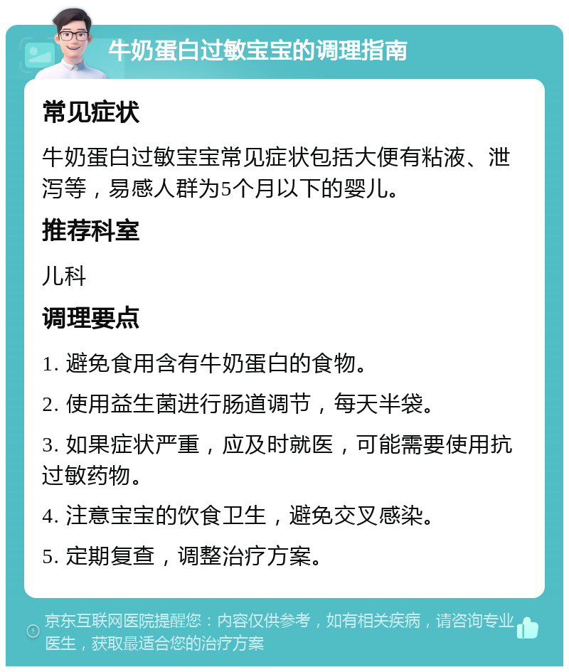 牛奶蛋白过敏宝宝的调理指南 常见症状 牛奶蛋白过敏宝宝常见症状包括大便有粘液、泄泻等，易感人群为5个月以下的婴儿。 推荐科室 儿科 调理要点 1. 避免食用含有牛奶蛋白的食物。 2. 使用益生菌进行肠道调节，每天半袋。 3. 如果症状严重，应及时就医，可能需要使用抗过敏药物。 4. 注意宝宝的饮食卫生，避免交叉感染。 5. 定期复查，调整治疗方案。