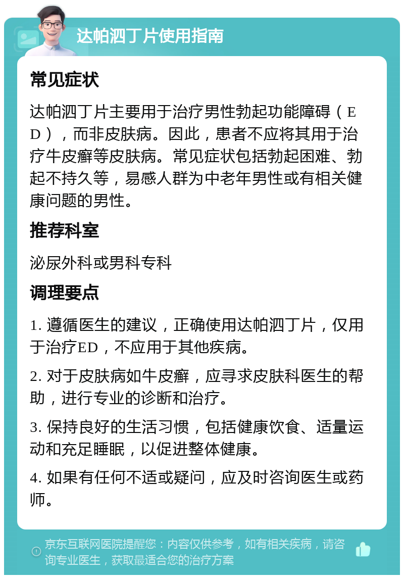 达帕泗丁片使用指南 常见症状 达帕泗丁片主要用于治疗男性勃起功能障碍（ED），而非皮肤病。因此，患者不应将其用于治疗牛皮癣等皮肤病。常见症状包括勃起困难、勃起不持久等，易感人群为中老年男性或有相关健康问题的男性。 推荐科室 泌尿外科或男科专科 调理要点 1. 遵循医生的建议，正确使用达帕泗丁片，仅用于治疗ED，不应用于其他疾病。 2. 对于皮肤病如牛皮癣，应寻求皮肤科医生的帮助，进行专业的诊断和治疗。 3. 保持良好的生活习惯，包括健康饮食、适量运动和充足睡眠，以促进整体健康。 4. 如果有任何不适或疑问，应及时咨询医生或药师。