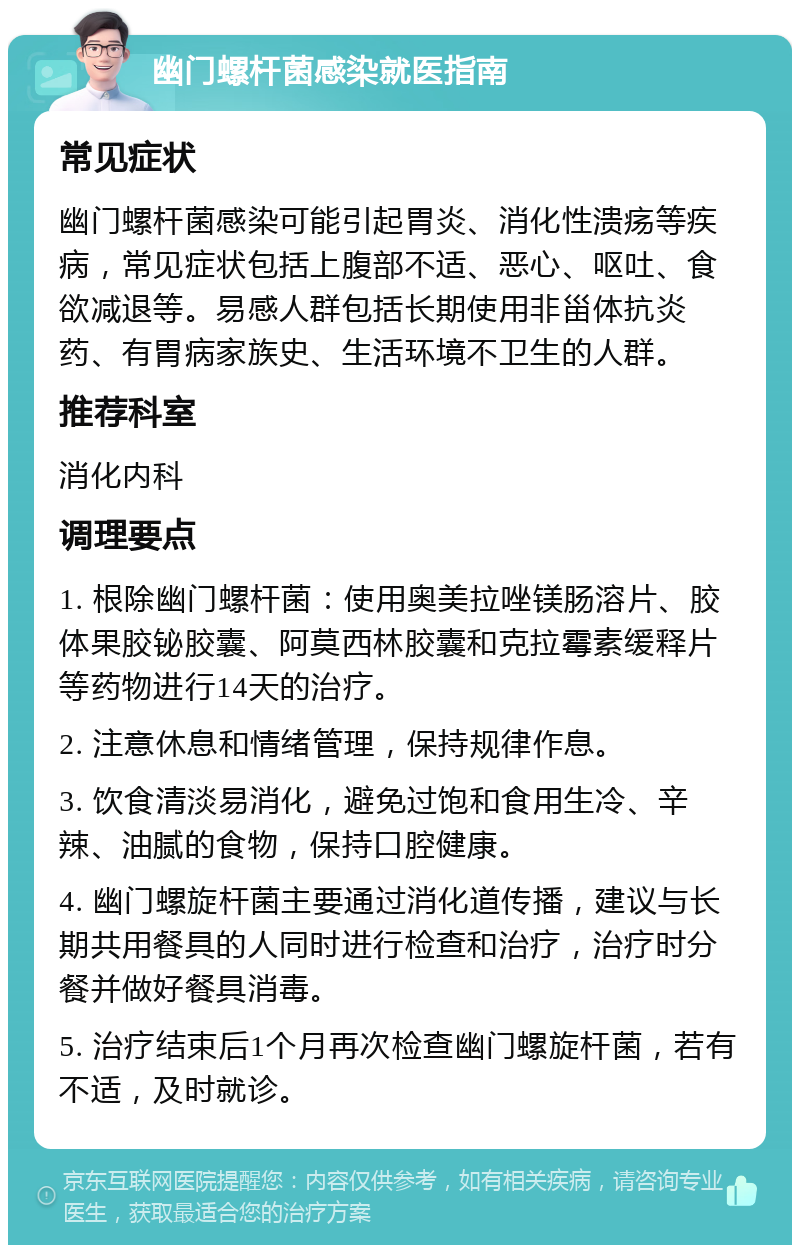 幽门螺杆菌感染就医指南 常见症状 幽门螺杆菌感染可能引起胃炎、消化性溃疡等疾病，常见症状包括上腹部不适、恶心、呕吐、食欲减退等。易感人群包括长期使用非甾体抗炎药、有胃病家族史、生活环境不卫生的人群。 推荐科室 消化内科 调理要点 1. 根除幽门螺杆菌：使用奥美拉唑镁肠溶片、胶体果胶铋胶囊、阿莫西林胶囊和克拉霉素缓释片等药物进行14天的治疗。 2. 注意休息和情绪管理，保持规律作息。 3. 饮食清淡易消化，避免过饱和食用生冷、辛辣、油腻的食物，保持口腔健康。 4. 幽门螺旋杆菌主要通过消化道传播，建议与长期共用餐具的人同时进行检查和治疗，治疗时分餐并做好餐具消毒。 5. 治疗结束后1个月再次检查幽门螺旋杆菌，若有不适，及时就诊。