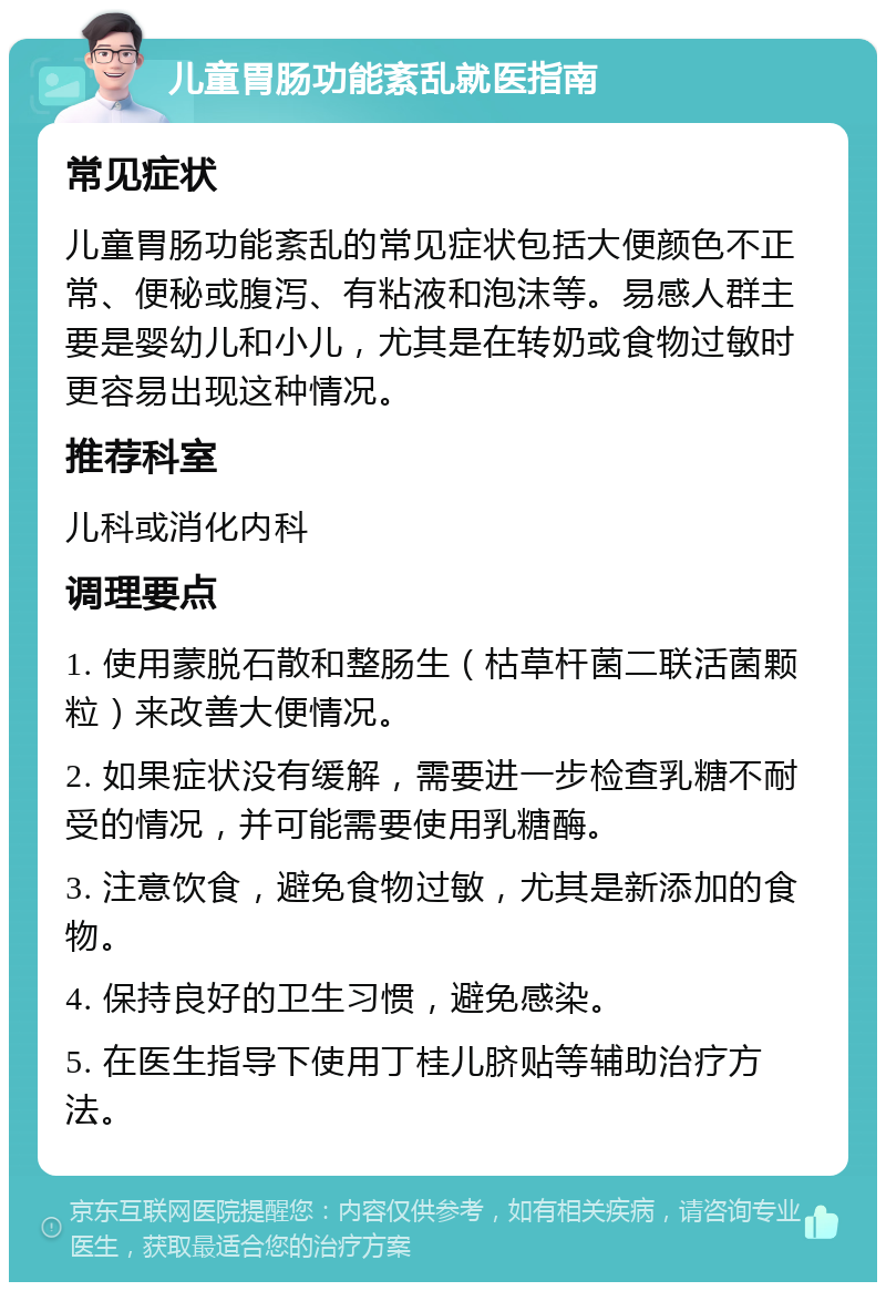 儿童胃肠功能紊乱就医指南 常见症状 儿童胃肠功能紊乱的常见症状包括大便颜色不正常、便秘或腹泻、有粘液和泡沫等。易感人群主要是婴幼儿和小儿，尤其是在转奶或食物过敏时更容易出现这种情况。 推荐科室 儿科或消化内科 调理要点 1. 使用蒙脱石散和整肠生（枯草杆菌二联活菌颗粒）来改善大便情况。 2. 如果症状没有缓解，需要进一步检查乳糖不耐受的情况，并可能需要使用乳糖酶。 3. 注意饮食，避免食物过敏，尤其是新添加的食物。 4. 保持良好的卫生习惯，避免感染。 5. 在医生指导下使用丁桂儿脐贴等辅助治疗方法。