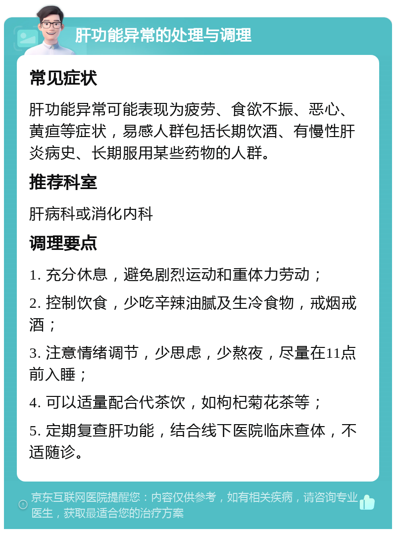 肝功能异常的处理与调理 常见症状 肝功能异常可能表现为疲劳、食欲不振、恶心、黄疸等症状，易感人群包括长期饮酒、有慢性肝炎病史、长期服用某些药物的人群。 推荐科室 肝病科或消化内科 调理要点 1. 充分休息，避免剧烈运动和重体力劳动； 2. 控制饮食，少吃辛辣油腻及生冷食物，戒烟戒酒； 3. 注意情绪调节，少思虑，少熬夜，尽量在11点前入睡； 4. 可以适量配合代茶饮，如枸杞菊花茶等； 5. 定期复查肝功能，结合线下医院临床查体，不适随诊。