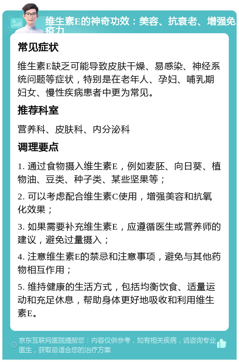 维生素E的神奇功效：美容、抗衰老、增强免疫力 常见症状 维生素E缺乏可能导致皮肤干燥、易感染、神经系统问题等症状，特别是在老年人、孕妇、哺乳期妇女、慢性疾病患者中更为常见。 推荐科室 营养科、皮肤科、内分泌科 调理要点 1. 通过食物摄入维生素E，例如麦胚、向日葵、植物油、豆类、种子类、某些坚果等； 2. 可以考虑配合维生素C使用，增强美容和抗氧化效果； 3. 如果需要补充维生素E，应遵循医生或营养师的建议，避免过量摄入； 4. 注意维生素E的禁忌和注意事项，避免与其他药物相互作用； 5. 维持健康的生活方式，包括均衡饮食、适量运动和充足休息，帮助身体更好地吸收和利用维生素E。