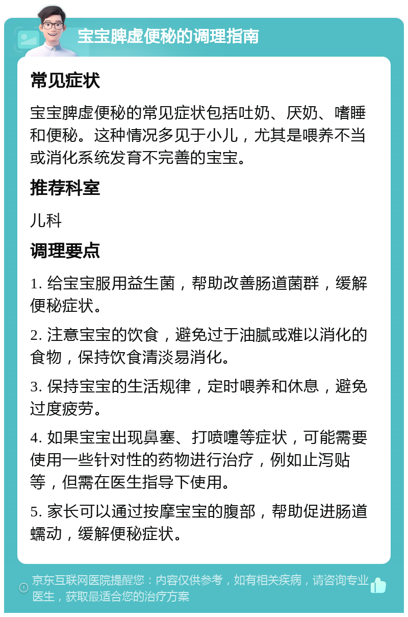 宝宝脾虚便秘的调理指南 常见症状 宝宝脾虚便秘的常见症状包括吐奶、厌奶、嗜睡和便秘。这种情况多见于小儿，尤其是喂养不当或消化系统发育不完善的宝宝。 推荐科室 儿科 调理要点 1. 给宝宝服用益生菌，帮助改善肠道菌群，缓解便秘症状。 2. 注意宝宝的饮食，避免过于油腻或难以消化的食物，保持饮食清淡易消化。 3. 保持宝宝的生活规律，定时喂养和休息，避免过度疲劳。 4. 如果宝宝出现鼻塞、打喷嚏等症状，可能需要使用一些针对性的药物进行治疗，例如止泻贴等，但需在医生指导下使用。 5. 家长可以通过按摩宝宝的腹部，帮助促进肠道蠕动，缓解便秘症状。