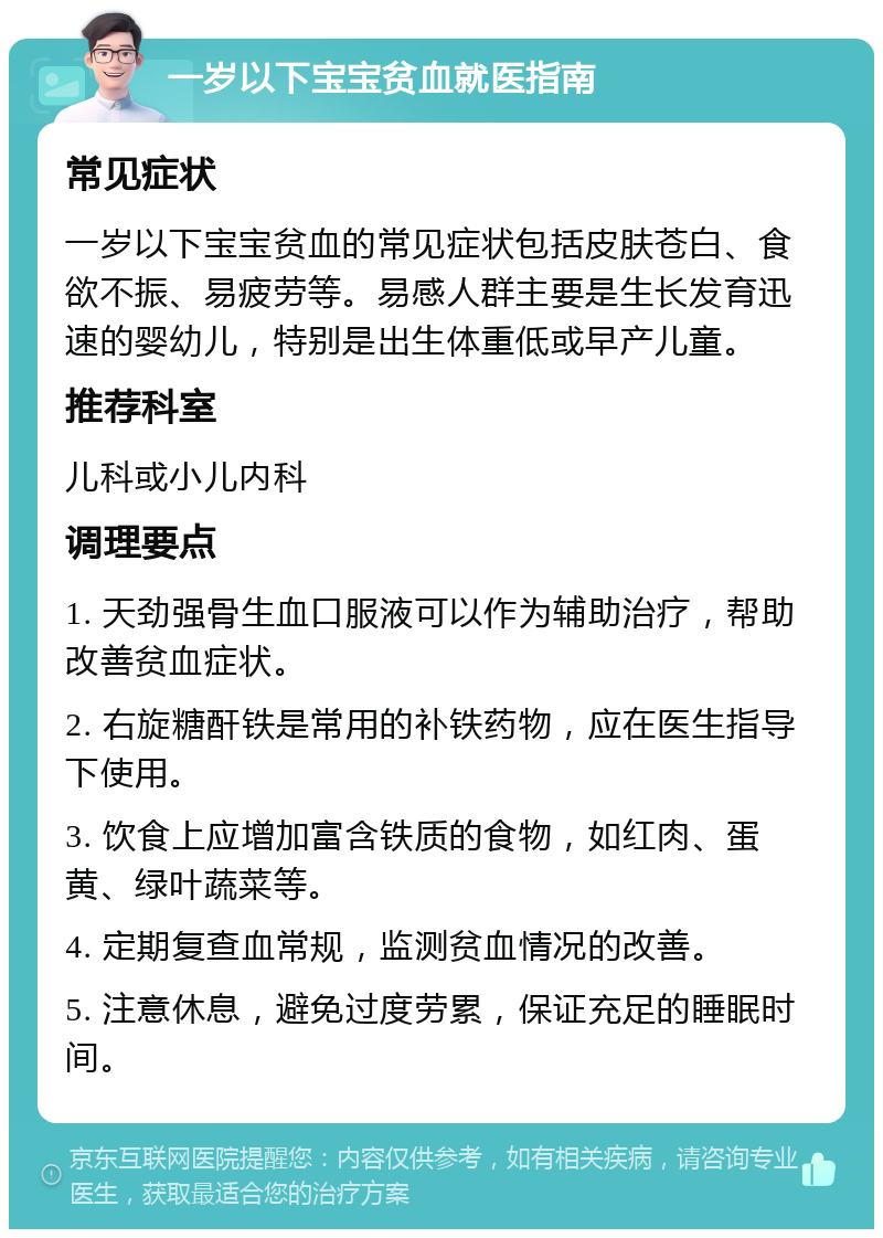 一岁以下宝宝贫血就医指南 常见症状 一岁以下宝宝贫血的常见症状包括皮肤苍白、食欲不振、易疲劳等。易感人群主要是生长发育迅速的婴幼儿，特别是出生体重低或早产儿童。 推荐科室 儿科或小儿内科 调理要点 1. 天劲强骨生血口服液可以作为辅助治疗，帮助改善贫血症状。 2. 右旋糖酐铁是常用的补铁药物，应在医生指导下使用。 3. 饮食上应增加富含铁质的食物，如红肉、蛋黄、绿叶蔬菜等。 4. 定期复查血常规，监测贫血情况的改善。 5. 注意休息，避免过度劳累，保证充足的睡眠时间。