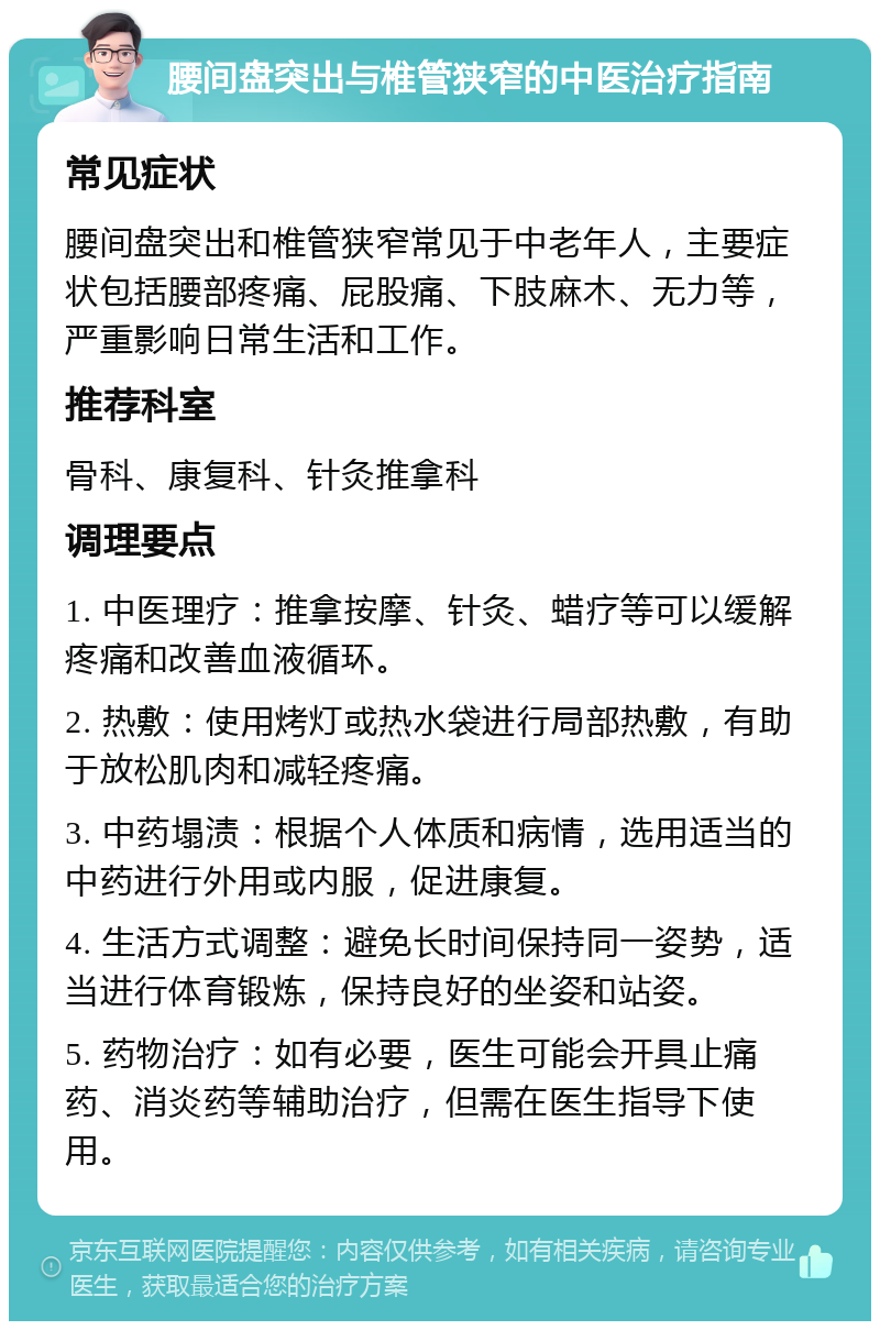 腰间盘突出与椎管狭窄的中医治疗指南 常见症状 腰间盘突出和椎管狭窄常见于中老年人，主要症状包括腰部疼痛、屁股痛、下肢麻木、无力等，严重影响日常生活和工作。 推荐科室 骨科、康复科、针灸推拿科 调理要点 1. 中医理疗：推拿按摩、针灸、蜡疗等可以缓解疼痛和改善血液循环。 2. 热敷：使用烤灯或热水袋进行局部热敷，有助于放松肌肉和减轻疼痛。 3. 中药塌渍：根据个人体质和病情，选用适当的中药进行外用或内服，促进康复。 4. 生活方式调整：避免长时间保持同一姿势，适当进行体育锻炼，保持良好的坐姿和站姿。 5. 药物治疗：如有必要，医生可能会开具止痛药、消炎药等辅助治疗，但需在医生指导下使用。