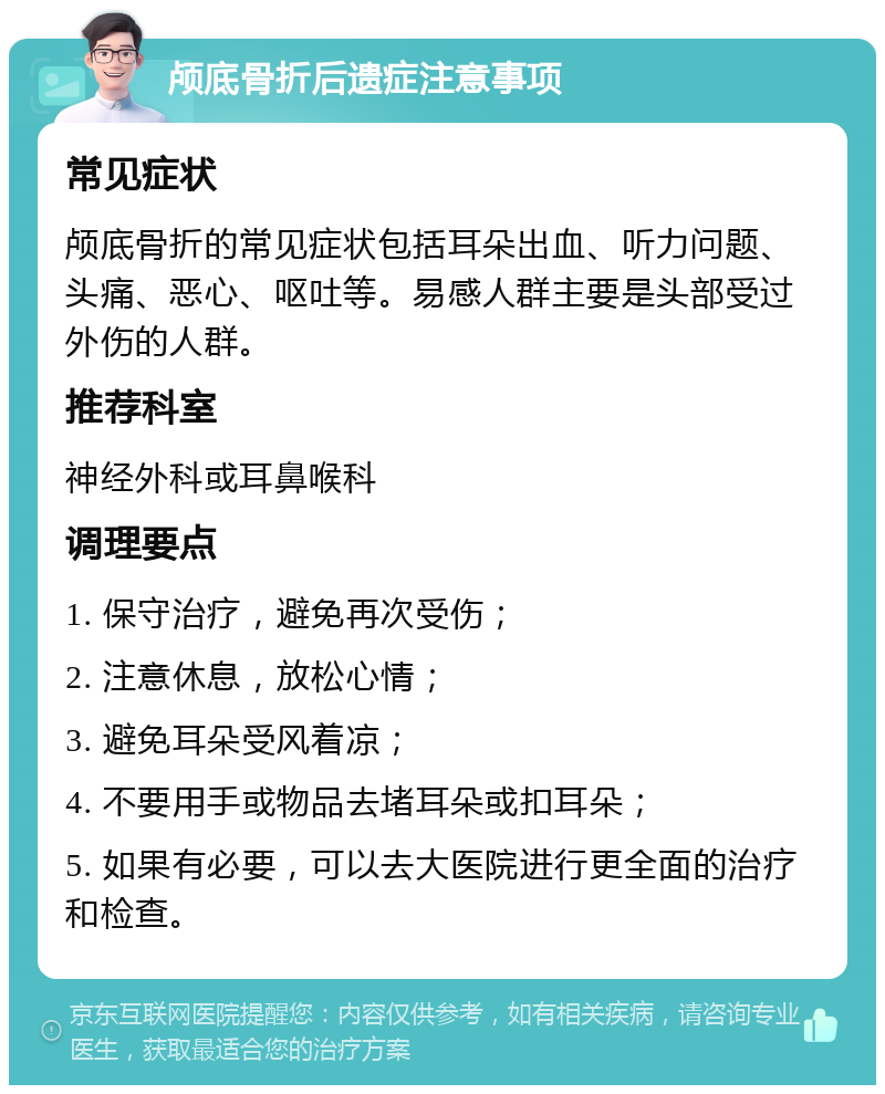 颅底骨折后遗症注意事项 常见症状 颅底骨折的常见症状包括耳朵出血、听力问题、头痛、恶心、呕吐等。易感人群主要是头部受过外伤的人群。 推荐科室 神经外科或耳鼻喉科 调理要点 1. 保守治疗，避免再次受伤； 2. 注意休息，放松心情； 3. 避免耳朵受风着凉； 4. 不要用手或物品去堵耳朵或扣耳朵； 5. 如果有必要，可以去大医院进行更全面的治疗和检查。