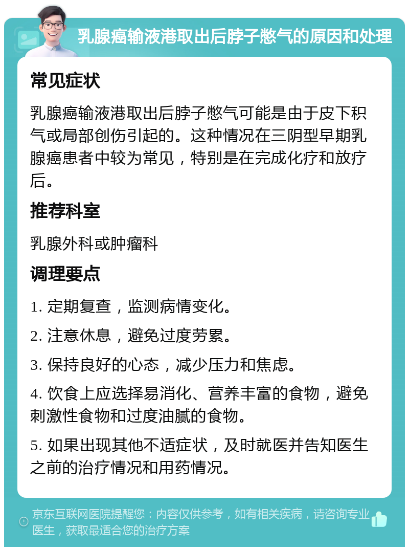 乳腺癌输液港取出后脖子憋气的原因和处理 常见症状 乳腺癌输液港取出后脖子憋气可能是由于皮下积气或局部创伤引起的。这种情况在三阴型早期乳腺癌患者中较为常见，特别是在完成化疗和放疗后。 推荐科室 乳腺外科或肿瘤科 调理要点 1. 定期复查，监测病情变化。 2. 注意休息，避免过度劳累。 3. 保持良好的心态，减少压力和焦虑。 4. 饮食上应选择易消化、营养丰富的食物，避免刺激性食物和过度油腻的食物。 5. 如果出现其他不适症状，及时就医并告知医生之前的治疗情况和用药情况。