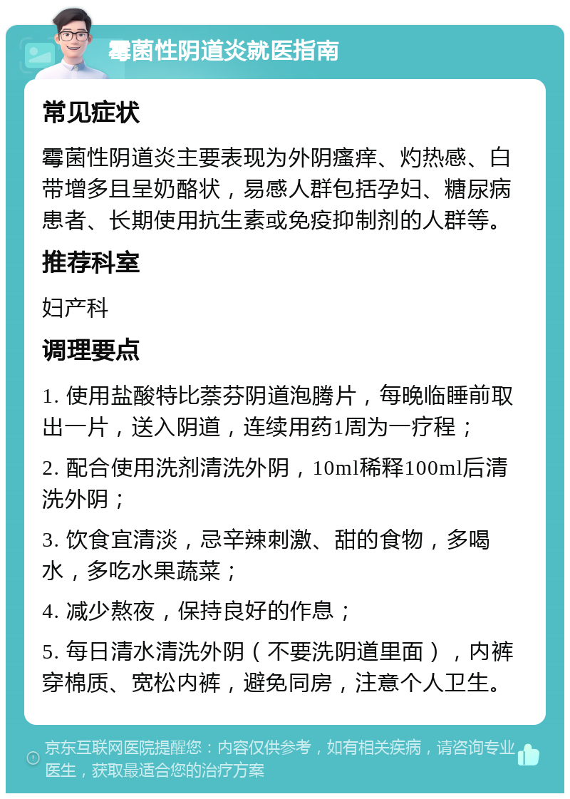 霉菌性阴道炎就医指南 常见症状 霉菌性阴道炎主要表现为外阴瘙痒、灼热感、白带增多且呈奶酪状，易感人群包括孕妇、糖尿病患者、长期使用抗生素或免疫抑制剂的人群等。 推荐科室 妇产科 调理要点 1. 使用盐酸特比萘芬阴道泡腾片，每晚临睡前取出一片，送入阴道，连续用药1周为一疗程； 2. 配合使用洗剂清洗外阴，10ml稀释100ml后清洗外阴； 3. 饮食宜清淡，忌辛辣刺激、甜的食物，多喝水，多吃水果蔬菜； 4. 减少熬夜，保持良好的作息； 5. 每日清水清洗外阴（不要洗阴道里面），内裤穿棉质、宽松内裤，避免同房，注意个人卫生。