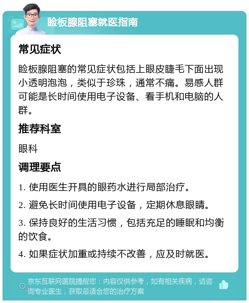 睑板腺阻塞就医指南 常见症状 睑板腺阻塞的常见症状包括上眼皮睫毛下面出现小透明泡泡，类似于珍珠，通常不痛。易感人群可能是长时间使用电子设备、看手机和电脑的人群。 推荐科室 眼科 调理要点 1. 使用医生开具的眼药水进行局部治疗。 2. 避免长时间使用电子设备，定期休息眼睛。 3. 保持良好的生活习惯，包括充足的睡眠和均衡的饮食。 4. 如果症状加重或持续不改善，应及时就医。