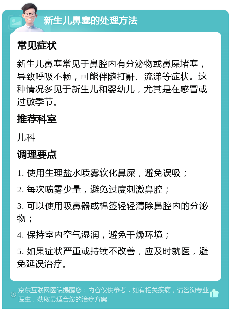 新生儿鼻塞的处理方法 常见症状 新生儿鼻塞常见于鼻腔内有分泌物或鼻屎堵塞，导致呼吸不畅，可能伴随打鼾、流涕等症状。这种情况多见于新生儿和婴幼儿，尤其是在感冒或过敏季节。 推荐科室 儿科 调理要点 1. 使用生理盐水喷雾软化鼻屎，避免误吸； 2. 每次喷雾少量，避免过度刺激鼻腔； 3. 可以使用吸鼻器或棉签轻轻清除鼻腔内的分泌物； 4. 保持室内空气湿润，避免干燥环境； 5. 如果症状严重或持续不改善，应及时就医，避免延误治疗。