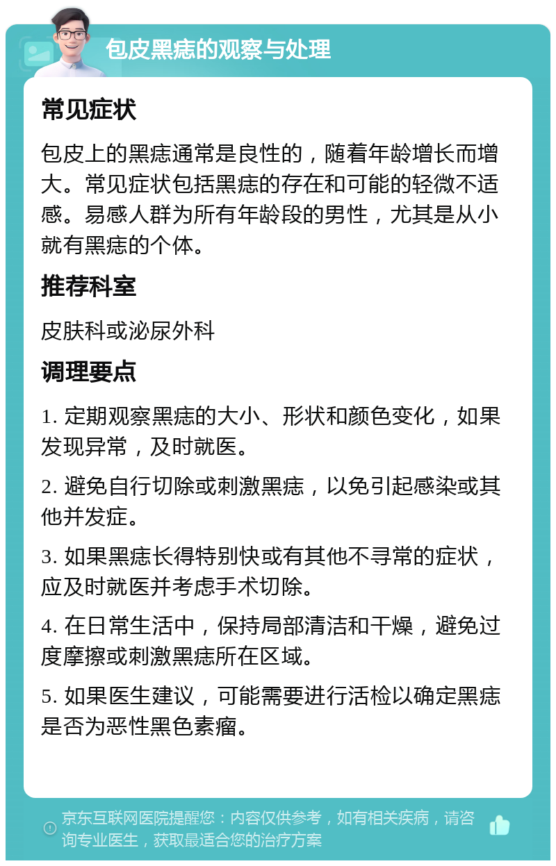 包皮黑痣的观察与处理 常见症状 包皮上的黑痣通常是良性的，随着年龄增长而增大。常见症状包括黑痣的存在和可能的轻微不适感。易感人群为所有年龄段的男性，尤其是从小就有黑痣的个体。 推荐科室 皮肤科或泌尿外科 调理要点 1. 定期观察黑痣的大小、形状和颜色变化，如果发现异常，及时就医。 2. 避免自行切除或刺激黑痣，以免引起感染或其他并发症。 3. 如果黑痣长得特别快或有其他不寻常的症状，应及时就医并考虑手术切除。 4. 在日常生活中，保持局部清洁和干燥，避免过度摩擦或刺激黑痣所在区域。 5. 如果医生建议，可能需要进行活检以确定黑痣是否为恶性黑色素瘤。