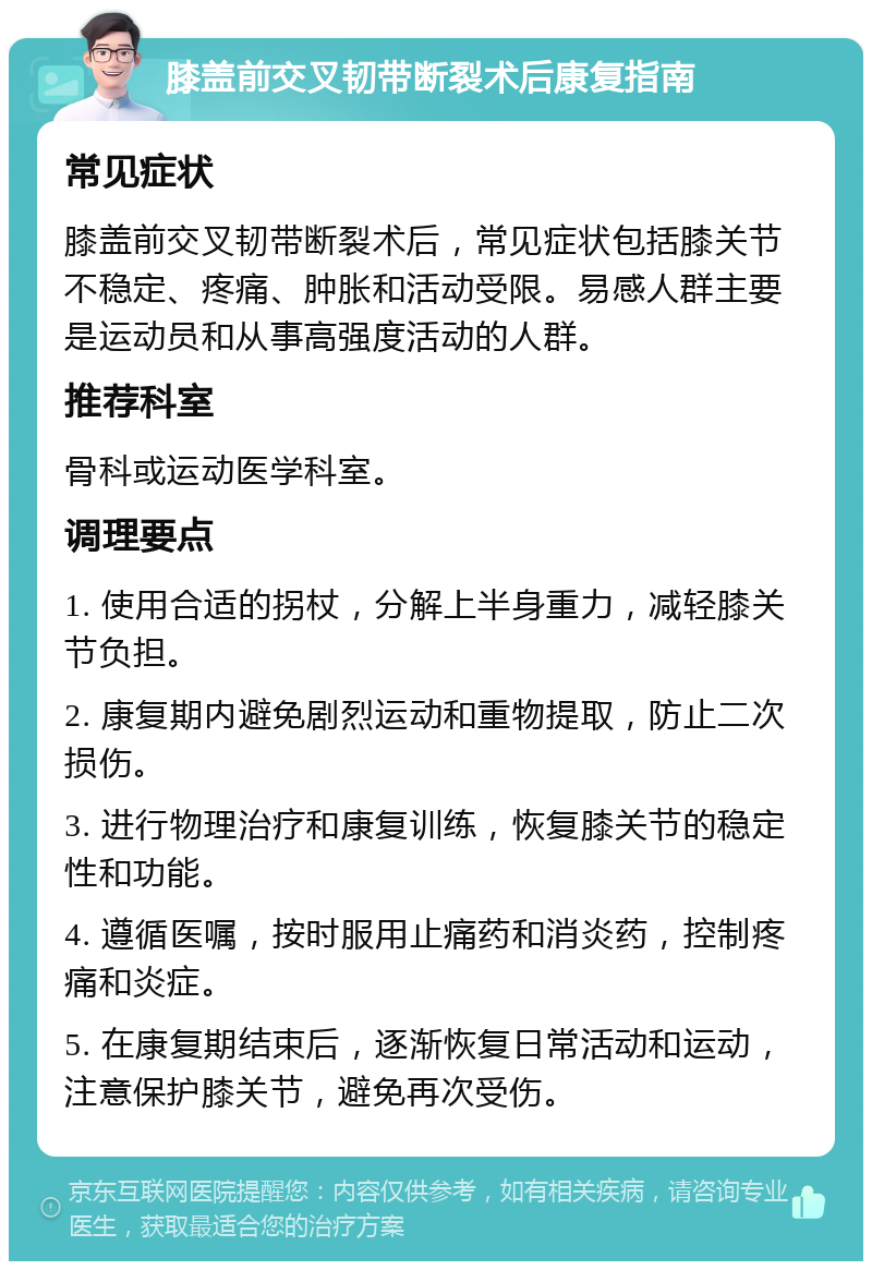 膝盖前交叉韧带断裂术后康复指南 常见症状 膝盖前交叉韧带断裂术后，常见症状包括膝关节不稳定、疼痛、肿胀和活动受限。易感人群主要是运动员和从事高强度活动的人群。 推荐科室 骨科或运动医学科室。 调理要点 1. 使用合适的拐杖，分解上半身重力，减轻膝关节负担。 2. 康复期内避免剧烈运动和重物提取，防止二次损伤。 3. 进行物理治疗和康复训练，恢复膝关节的稳定性和功能。 4. 遵循医嘱，按时服用止痛药和消炎药，控制疼痛和炎症。 5. 在康复期结束后，逐渐恢复日常活动和运动，注意保护膝关节，避免再次受伤。